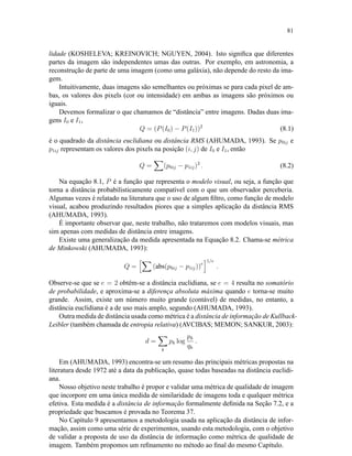 81
lidade (KOSHELEVA; KREINOVICH; NGUYEN, 2004). Isto signiﬁca que diferentes
partes da imagem são independentes umas das outras. Por exemplo, em astronomia, a
reconstrução de parte de uma imagem (como uma galáxia), não depende do resto da ima-
gem.
Intuitivamente, duas imagens são semelhantes ou próximas se para cada pixel de am-
bas, os valores dos pixels (cor ou intensidade) em ambas as imagens são próximos ou
iguais.
Devemos formalizar o que chamamos de “distância” entre imagens. Dadas duas ima-
gens I0 e I1,
Q = (P(I0) − P(I1))2
(8.1)
é o quadrado da distância euclidiana ou distância RMS (AHUMADA, 1993). Se p0ij e
p1ij representam os valores dos pixels na posição (i, j) de I0 e I1, então
Q = (p0ij − p1ij)2
. (8.2)
Na equação 8.1, P é a função que representa o modelo visual, ou seja, a função que
torna a distância probabilisticamente compatível com o que um observador perceberia.
Algumas vezes é relatado na literatura que o uso de algum ﬁltro, como função de modelo
visual, acabou produzindo resultados piores que a simples aplicação da distância RMS
(AHUMADA, 1993).
É importante observar que, neste trabalho, não trataremos com modelos visuais, mas
sim apenas com medidas de distância entre imagens.
Existe uma generalização da medida apresentada na Equação 8.2. Chama-se métrica
de Minkowski (AHUMADA, 1993):
Q = (abs(p0ij − p1ij))e
1/e
.
Observe-se que se e = 2 obtêm-se a distância euclidiana, se e = 4 resulta no somatório
de probabilidade, e aproxima-se a diferença absoluta máxima quando e torna-se muito
grande. Assim, existe um número muito grande (contável) de medidas, no entanto, a
distância euclidiana é a de uso mais amplo, segundo (AHUMADA, 1993).
Outra medida de distância usada como métrica é a distância de informação de Kullback-
Leibler (também chamada de entropia relativa) (AVCIBAS; MEMON; SANKUR, 2003):
d =
k
pk log
pk
qk
.
Em (AHUMADA, 1993) encontra-se um resumo das principais métricas propostas na
literatura desde 1972 até a data da publicação, quase todas baseadas na distância euclidi-
ana.
Nosso objetivo neste trabalho é propor e validar uma métrica de qualidade de imagem
que incorpore em uma única medida de similaridade de imagens toda e qualquer métrica
efetiva. Esta medida é a distância de informação formalmente deﬁnida na Seção 7.2, e a
propriedade que buscamos é provada no Teorema 37.
No Capítulo 9 apresentamos a metodologia usada na aplicação da distância de infor-
mação, assim como uma série de experimentos, usando esta metodologia, com o objetivo
de validar a proposta de uso da distância de informação como métrica de qualidade de
imagem. Também propomos um reﬁnamento no método ao ﬁnal do mesmo Capítulo.
 