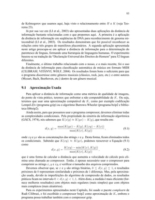 83
de Kolmogorov que usamos aqui, haja visto o relacionamento entre H e K (veja Teo-
rema 23).
Já por sua vez em (LI et al., 2003) são apresentadas duas aplicações da distância de
informação bastante relacionadas com o que propomos aqui. A primeira é a aplicação
da distância de informação em seqüências de DNA para reconhecimento de genoma mi-
tocondrial (LI et al., 2003). Os resultados demonstram que foi possível reconhecer as
relações entre três grupos de mamíferos placentários. A segunda aplicação apresentada
neste artigo preocupa-se em aplicar a distância de informação para a determinação do
parentesco de línguas, formando uma hierarquia de linguagens humanas. O experimento
baseou-se na tradução da “Declaração Universal dos Direitos do Homem” para 52 línguas
diferentes.
Finalmente, o último trabalho relacionado com o nosso, e o mais recente, foi o uso
da distância de informação para classiﬁcação automática de música em formato MIDI
(CILIBRASI; VITÁNYI; WOLF, 2004). Os resultados foram bons o suﬁciente para que
o programa discernisse entre gêneros musicais (clássico, rock, jazz, etc.) e entre autores
(Mozart, Bach, Beethoven, etc.) dentro de um gênero musical.
9.1 Aproximação Usada
Para aplicar a distância de informação como uma métrica de qualidade de imagens,
do ponto de vista prático, teremos que enfrentar a não computabilidade de K. Ou seja,
teremos que usar uma aproximação computável de K, como por exemplo codiﬁcação
Lempel-Ziv (programa gzip) ou o algoritmo Burrows-Wheeler (programa bzip2 e biblio-
teca libbzip2).
Ainda assim, para que possamos usar o programa compressor, devemos eliminar todas
as complexidades condicionais. Pela propriedade da simetria da informação algorítmica
(GÁCS, 1974), nós sabemos que K(x|y) ≈ K(yx) − K(y), que resulta em:
d(x, y) =
max(K(yx) − K(y), K(xy) − K(x))
max(K(x), K(y))
, (9.1)
onde xy e yx são as concatenações das strings x e y. Desta forma, ﬁcam eliminados todos
os condicionais. Sabendo que K(xy) ≈ K(yx), podemos reescrever a Equação (9.1)
como
d(x, y) =
K(xy) − min(K(x), K(y))
max(K(x), K(y))
, (9.2)
que é uma forma de calcular a distância que aumenta a velocidade do cálculo pois eli-
mina uma chamada ao compressor. Então, é apenas necessário usar o compressor para
comprimir as strings x, y e xy, e veriﬁcar o tamanho dos arquivos comprimidos.
Devemos observar que, se x e y são strings binárias, 0 ≤ d(x, y) ≤ 1, e resultados
próximos de 0 representam similaridade e próximos de 1 diferença. Mas, pela aproxima-
ção usada, devido às imperfeições do algoritmo de compressão de dados, os resultados
práticos ﬁcam no intervalo 0  d(x, y)  1, 1. Além disto, a medida é mais eﬁciente (for-
nece melhores resultados) com objetos mais regulares (mais simples) que com objetos
mais complexos (mais aleatórios).
Para os experimentos apresentados neste Capítulo, foi usado o pacote complearn de
Rudi Cilibrasi, e foi escolhido o compressor bzip2 como aproximação de K, embora o
programa possa trabalhar também com o compressor gzip.
 
