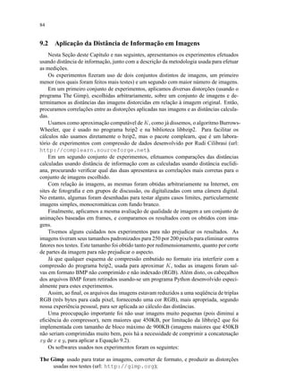 84
9.2 Aplicação da Distância de Informação em Imagens
Nesta Seção deste Capítulo e nas seguintes, apresentamos os experimentos efetuados
usando distância de informação, junto com a descrição da metodologia usada para efetuar
as medições.
Os experimentos ﬁzeram uso de dois conjuntos distintos de imagens, um primeiro
menor (nos quais foram feitos mais testes) e um segundo com maior número de imagens.
Em um primeiro conjunto de experimentos, aplicamos diversas distorções (usando o
programa The Gimp), escolhidas arbitrariamente, sobre um conjunto de imagens e de-
terminamos as distâncias das imagens distorcidas em relação à imagem original. Então,
procuramos correlações entre as distorções aplicadas nas imagens e as distâncias calcula-
das.
Usamos como aproximação computável de K, como já dissemos, o algoritmo Burrows-
Wheeler, que é usado no programa bzip2 e na biblioteca libbzip2. Para facilitar os
cálculos não usamos diretamente o bzip2, mas o pacote complearn, que é um labora-
tório de experimentos com compressão de dados desenvolvido por Rudi Cilibrasi (url:
http://complearn.sourceforge.net).
Em um segundo conjunto de experimentos, efetuamos comparações das distâncias
calculadas usando distância de informação com as calculadas usando distância euclidi-
ana, procurando veriﬁcar qual das duas apresentava as correlações mais corretas para o
conjunto de imagens escolhido.
Com relação às imagens, as mesmas foram obtidas arbitrariamente na Internet, em
sites de fotograﬁa e em grupos de discussão, ou digitalizadas com uma câmera digital.
No entanto, algumas foram desenhadas para testar alguns casos limites, particularmente
imagens simples, monocromáticas com fundo branco.
Finalmente, aplicamos a mesma avaliação de qualidade de imagem a um conjunto de
animações baseadas em frames, e comparamos os resultados com os obtidos com ima-
gens.
Tivemos alguns cuidados nos experimentos para não prejudicar os resultados. As
imagens tiveram seus tamanhos padronizados para 250 por 200 pixels para eliminar outros
fatores nos testes. Este tamanho foi obtido tanto por redimensionamento, quanto por corte
de partes da imagem para não prejudicar o aspecto.
Já que qualquer esquema de compressão embutido no formato iria interferir com a
compressão do programa bzip2, usada para aproximar K, todas as imagens foram sal-
vas em formato BMP não comprimido e não indexado (RGB). Além disto, os cabeçalhos
dos arquivos BMP foram retirados usando-se um programa Python desenvolvido especi-
almente para estes experimentos.
Assim, ao ﬁnal, os arquivos das imagens estavam reduzidos a uma seqüência de triplas
RGB (três bytes para cada pixel, fornecendo uma cor RGB), mais apropriada, segundo
nossa experiência pessoal, para ser aplicada ao cálculo das distâncias.
Uma preocupação importante foi não usar imagens muito pequenas (pois diminui a
eﬁciência do compressor), nem maiores que 450KB, por limitação da libbzip2 que foi
implementada com tamanho de bloco máximo de 900KB (imagens maiores que 450KB
não seriam comprimidas muito bem, pois há a necessidade de comprimir a concatenação
xy de x e y, para aplicar a Equação 9.2).
Os softwares usados nos experimentos foram os seguintes:
The Gimp usado para tratar as imagens, converter de formato, e produzir as distorções
usadas nos testes (url: http://gimp.org);
 