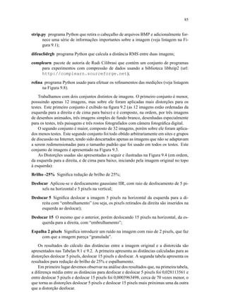 85
strip.py programa Python que retira o cabeçalho de arquivos BMP e adicionalmente for-
nece uma série de informações importantes sobre a imagem (veja listagem na Fi-
gura 9.1);
difeuclidrgb programa Python que calcula a distância RMS entre duas imagens;
complearn pacote de autoria de Rudi Cilibrasi que contém um conjunto de programas
para experimentos com compressão de dados usando a biblioteca libbzip2 (url:
http://complearn.sourceforge.net);
reﬁna programa Python usado para efetuar os reﬁnamentos das medições (veja listagem
na Figura 9.8).
Trabalhamos com dois conjuntos distintos de imagens. O primeiro conjunto é menor,
possuindo apenas 12 imagens, mas sobre ele foram aplicadas mais distorções para os
testes. Este primeiro conjunto é exibido na ﬁgura 9.2 (as 12 imagens estão ordenadas da
esquerda para a direita e de cima para baixo) e é composto, na ordem, por três imagens
de desenhos animados, três imagens simples de fundo branco, desenhadas especialmente
para os testes, três paisagens e três rostos fotografados com câmera fotográﬁca digital.
O segundo conjunto é maior, composto de 32 imagens, porém sobre ele foram aplica-
dos menos testes. Este segundo conjunto foi todo obtido arbitrariamente em sites e grupos
de discussão na Internet, tendo sido descartados apenas as imagens que não se adaptavam
a serem redimensionadas para o tamanho padrão que foi usado em todos os testes. Este
conjunto de imagens é apresentado na Figura 9.3.
As Distorções usadas são apresentadas a seguir e ilustradas na Figura 9.4 (em ordem,
da esquerda para a direita, e de cima para baixo, iniciando pela imagem original no topo
à esquerda):
Brilho -25% Signiﬁca redução de brilho de 25%;
Desfocar Aplicou-se o desfocamento gaussiano IIR, com raio de desfocamento de 5 pi-
xels na horizontal e 5 pixels na vertical;
Deslocar 5 Signiﬁca deslocar a imagem 5 pixels na horizontal da esquerda para a di-
reita com “embrulhamento” (ou seja, os pixels retirados da direita são inseridos na
esquerda ao deslocar);
Deslocar 15 O mesmo que o anterior, porém deslocando 15 pixels na horizontal, da es-
querda para a direita, com “embrulhamento”;
Espalha 2 pixels Signiﬁca introduzir um ruído na imagem com raio de 2 pixels, que faz
com que a imagem pareça “granulada”.
Os resultados do cálculo das distâncias entre a imagem original e a distorcida são
apresentados nas Tabelas 9.1 e 9.2. A primeira apresenta as distâncias calculadas para as
distorções deslocar 5 pixels, deslocar 15 pixels e desfocar. A segunda tabela apresenta os
resultados para redução de brilho de 25% e espalhamento.
Em primeiro lugar devemos observar na análise dos resultados que, na primeira tabela,
a diferença média entre as distâncias para desfocar e deslocar 5 pixels foi 0,028113561 e
entre deslocar 5 pixels e deslocar 15 pixels foi 0,0003963498, cerca de 70 vezes menor, o
que torna as distorções deslocar 5 pixels e deslocar 15 pixels mais próximas uma da outra
que a distorção desfocar.
 