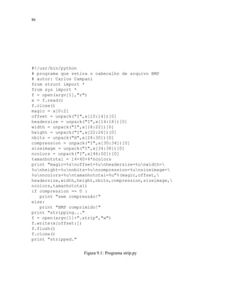 86
#!/usr/bin/python
# programa que retira o cabecalho de arquivo BMP
# autor: Carlos Campani
from struct import *
from sys import *
f = open(argv[1],r)
x = f.read()
f.close()
magic = x[0:2]
offset = unpack(I,x[10:14])[0]
headersize = unpack(I,x[14:18])[0]
width = unpack(I,x[18:22])[0]
height = unpack(I,x[22:26])[0]
nbits = unpack(H,x[28:30])[0]
compression = unpack(I,x[30:34])[0]
sizeimage = unpack(I,x[34:38])[0]
ncolors = unpack(I,x[46:50])[0]
tamanhototal = 14+40+4*ncolors
print magic=%snoffset=%unheadersize=%unwidth=
%unheight=%unnbits=%uncompression=%unsizeimage=
%unncolors=%untamanhototal=%u%(magic,offset,
headersize,width,height,nbits,compression,sizeimage,
ncolors,tamanhototal)
if compression == 0 :
print sem compressão!
else:
print BMP comprimido!
print stripping...
f = open(argv[1]+.strip,w)
f.write(x[offset:])
f.flush()
f.close()
print stripped.
Figura 9.1: Programa strip.py
 