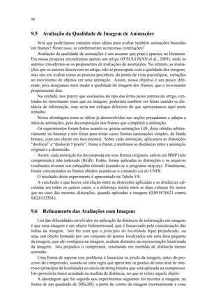 98
9.5 Avaliação da Qualidade de Imagem de Animações
Será que poderíamos estender estas idéias para avaliar também animações baseadas
em frames? Neste caso, se conﬁrmariam as mesmas correlações?
Avaliação da qualidade de animações é um assunto que pouco aparece na literatura.
Em nossa pesquisa encontramos apenas um artigo (O’SULLIVAN et al., 2003), onde os
autores consideram-se os proponentes de avaliações de animações. No entanto, as avalia-
ções que os autores descrevem no artigo, não se preocupam com a qualidade das imagens,
mas sim em avaliar como as pessoas percebem, do ponto de vista psicológico, variações
no movimento de objetos em uma animação. Assim, nosso objetivo é um pouco dife-
rente, pois desejamos mais medir a qualidade da imagem dos frames, que o movimento
propriamente dito.
Na verdade, nos parece que avaliações do tipo das feitas pelos autores do artigo, cen-
tradas no movimento mais que na imagem, poderiam também ser feitas usando-se dis-
tância de informação, mas seria um enfoque diferente do que apresentamos aqui neste
trabalho.
Nossa abordagem toma as idéias já desenvolvidas nas seções precedentes e adapta a
idéia às animações, pela decomposição dos frames que compõem a animação.
Os experimentos foram feitos usando-se quinze animações GIF, doze obtidas arbitra-
riamente na Internet e três feitas para testar casos limites (animações simples, de fundo
branco, com um objeto em movimento). Sobre cada animação, aplicamos as distorções
“desfocar” e “deslocar 5 pixels”, frame a frame, e medimos as distâncias entre a animação
original e a distorcida.
Assim, cada animação foi decomposta em seus frames originais, salvos em BMP (não
comprimido), não indexado (RGB). Então, foram aplicadas as distorções e os arquivos
resultantes tiveram seu cabeçalho retirado (usando-se o programa strip.py). Finalmente,
foram concatenados os frames obtidos usando-se o comando cat do UNIX.
O resultado deste experimento é apresentado na Tabela 9.8.
A conclusão é que houve correlação entre as distorções aplicadas e as distâncias cal-
culadas em todos os quinze casos, e a diferença média entre as duas colunas foi maior
que no caso das mesmas distorções, quando aplicadas a imagens (0,091876621 contra
0,028113561).
9.6 Reﬁnamento das Avaliações com Imagens
Um das diﬁculdades envolvidos na aplicação da distância de informação em imagens
é que uma imagem é um objeto bidimensional, que é linearizado pela concatenação das
linhas da imagem. Isto faz com que o princípio da localidade ﬁque prejudicado, ou
seja, um objeto formado por um conjunto de pontos localizados em uma área pequena
da imagem, que são contíguos na imagem, acabam distantes na representação linearizada
da imagem. Isto prejudica o compressor, resultando em medidas de distância menos
acuradas.
Uma forma de superar este problema é linearizar os pixels da imagem, antes do pro-
cesso de compressão, usando-se uma regra que aproxime os pontos de uma área de inte-
resse (princípio da localidade) no início da string binária que será aplicada ao compressor.
Isto permitiria maior acuidade na medida de distância, no que se refere aquele objeto.
A abordagem que foi seguida nos experimentos seguintes foi recortar a imagem, na
forma de um quadrado de 200x200, a partir do centro da imagem (normalmente a zona
 