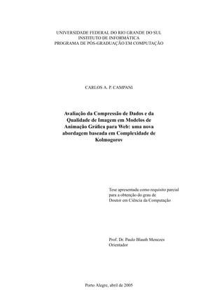 UNIVERSIDADE FEDERAL DO RIO GRANDE DO SUL
INSTITUTO DE INFORMÁTICA
PROGRAMA DE PÓS-GRADUAÇÃO EM COMPUTAÇÃO
CARLOS A. P. CAMPANI
Avaliação da Compressão de Dados e da
Qualidade de Imagem em Modelos de
Animação Gráﬁca para Web: uma nova
abordagem baseada em Complexidade de
Kolmogorov
Tese apresentada como requisito parcial
para a obtenção do grau de
Doutor em Ciência da Computação
Prof. Dr. Paulo Blauth Menezes
Orientador
Porto Alegre, abril de 2005
 