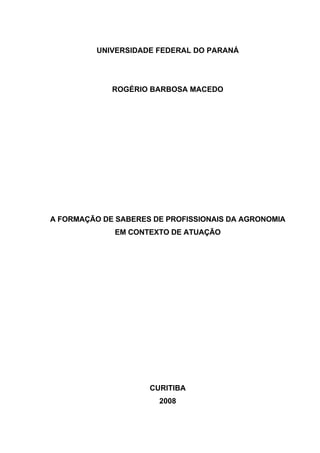 1
 
                                                               

              UNIVERSIDADE FEDERAL DO PARANÁ




                 ROGÉRIO BARBOSA MACEDO




    A FORMAÇÃO DE SABERES DE PROFISSIONAIS DA AGRONOMIA
                  EM CONTEXTO DE ATUAÇÃO




                         CURITIBA
                           2008

 
 
 