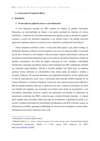 1 | O   C a p i t a l   d e   R i s c o   e   o   C o n f l i t o   d e   I n t e r e s s e s  
 
 
A. O mercado de Capital de Risco
I – Introdução
1. O mercado de capital de risco e a crise financeira
A crise financeira iniciada em 2007 resultou no colapso de grandes instituições
financeiras, na nacionalização de bancos e na queda acentuada do mercado de valores
mobiliários. A indústria do CR embora mantenha uma ligação crucial ao mercado de capitais1
continua a crescer nos mercados emergentes e em sectores como o da energia renovável
apesar da conjunctura adensar a aversão ao risco e diminuir a confiança dos investidores2
.
Numa conjuntura económica como a vivida nesta última época e que ainda se alarga, as
instituições bancárias sofreram crises de liquidez e de cortes no rating de crédito. O mercado
de CR não é insensível a esta situação e sofre um austero impacto relativamente à procura de
investidores institucionais disponíveis que, na sua maioria instituições financeiras e fundos de
pensões, encontram-se no centro da negativa afectação da crise. Também a dificuldade
sentida pelos mercados secundários limita o desinvestimento por IPO, amplamente utilizado
nos mercados anglo-saxónicos. Devido à recessão também será difícil para as empresas
gerarem receita suficiente, os consumidores terão menor poder de compra e adiarão o
consumo. Embora o CR seja uma alternativa aos empréstimos bancários, tal não significa que
se trate de uma panaceia, como visto, a valorização deste mercado também depende de um
sistema financeiro e económico funcional. Trata-se de uma resposta possível para enfrentar a
falta de liquidez bancária, pelo que o capital de risco não é traduzível meramente em SCR,
mas também por empresas que acumulam essa função como forma de investimento, e por
investidores particulares (business angels) que participam activamente no desenrolar do
crescimento económico das PMEs, essenciais para o desenvolvimento nacional. A solução
passa também pela actividade estatal neste tipo de investimento, organizada de modo a co-
investir e sindicar com fundos de investimento ou juntamente com SCR e business angels, ou
directamente em PMEs, garantido credibilidade na iniciativa aos investidores e promovendo a
emergência de um sector específico como o CR.
                                                            
1
Principalmente no mercado anglo-saxónico.
2
  SHIKAR GOSH et. al., Venture Capital Investment in the Clean Energy Sector, Harvard Business School
Entrepreneurial Management, trabalho n.º 11-020, Agosto 2010, disponível em SSRN:
http://ssrn.com/abstract=1669445.  
 
