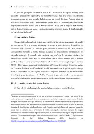 2 | O   C a p i t a l   d e   R i s c o   e   o   C o n f l i t o   d e   I n t e r e s s e s  
 
 
O mercado português não associa tanto o CR ao mercado de capitais embora tenha
assistido a um aumento significativo no montante utilizado para este tipo de investimento
comparativamente ao ano passado. Relativamente ao capital de risco, Portugal ainda se
apresenta como um dos países conservadores e avessos ao risco. Há necessidade de uma nova
regulação nacional de acordo com a Directiva 61/2011 UE e com a Proposta da Comissão
para o desenvolvimento de venture capital, assim como um novo sistema de implementação
de investimento do Estado3
.
2. Apresentação do tema
O presente trabalho delimita-se por duas grandes partes, a primeira enquanto introdução
ao mercado do CR e a segunda aporta objectivamente a susceptibilidade de conflitos de
interesses nesta indústria. A primeira parte encontra a delimitação em dois capítulos
distinguindo o mercado de capital de risco associado ao funcionamento internacional e ao
mercado português. A segunda parte centra-se nos conflitos de interesses passíveis da
identificação orgânica deste tipo de investimento, com a devida ressalva para o sistema
jurídico português e com apresentação do tema sob o sistema europeu a aplicar pela Directiva
61/2011 UE. Fazemos ainda uma introdução para a Proposta de regulação de venture capital
da Comissão Europeia identificando esta temática como diversa de private equity e hedge
funds e merecedora de um regime tailor-made enquanto indústria de desenvolvimento
tecnológico e de crescimento de PME’s. Termina o presente estudo com as devidas
conclusões relativamente ao mercado de CR e os possíveis conflitos de interesses atinentes.
II – Breve análise estrutural do capital de risco
3. Introdução e delimitação da terminologia associada ao capital de risco
                                                            
3
Podemos dar o exemplo da economia do mar que se encontra em expansão em Portugal e que se trata de um
sector tipicamente português, não fosse a zona económica exclusiva portuguesa a terceira maior da União
Europeia. Trata-se de um sector que tem vindo a ser considerado de extrema importância e de desígnio nacional,
valorizando-o como um dos principais recursos económicos e motor de desenvolvimento nacional. Se a história
do capital de risco é iniciada pelas Descobertas e sendo Portugal o seu principal actor, não se percebe porque não
existe mais investimento para o crescimento do sector, que engloba o mercado emergente de energias
alternativas, do transporte marítimo e pescas beneficiando de uma localização priveligiada de porta marítima
europeia, V. Estudo encomendado pela Associação Comercial de Lisboa a ERNÂNI LOPES, O Hypercluster da
Economia do Mar, Lisboa, Fevereiro, 2009, disponível em
http://downloadsexpresso.aeiou.pt/expressoonline/PDF/HyperclusterMar_150509.pdf.
 