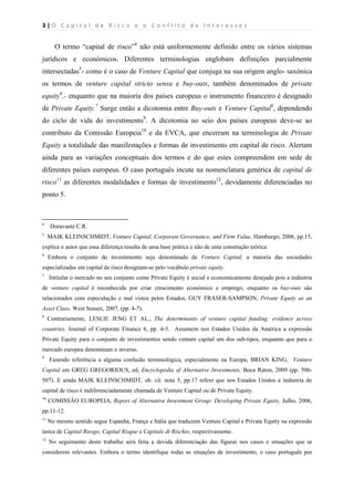 3 | O   C a p i t a l   d e   R i s c o   e   o   C o n f l i t o   d e   I n t e r e s s e s  
 
 
O termo “capital de risco”4
não está uniformemente definido entre os vários sistemas
jurídicos e económicos. Diferentes terminologias englobam definições parcialmente
intersectadas5
- como é o caso de Venture Capital que conjuga na sua origem anglo- saxónica
os termos de venture capital stricto sensu e buy-outs, também denominados de private
equity6
,- enquanto que na maioria dos países europeus o instrumento financeiro é designado
de Private Equity.7
Surge então a dicotomia entre Buy-outs e Venture Capital8
, dependendo
do ciclo de vida do investimento9
. A dicotomia no seio dos países europeus deve-se ao
contributo da Comissão Europeia10
e da EVCA, que encerram na terminologia de Private
Equity a totalidade das manifestações e formas de investimento em capital de risco. Alertam
ainda para as variações conceptuais dos termos e do que estes compreendem em sede de
diferentes países europeus. O caso português incute na nomenclatura genérica de capital de
risco11
as diferentes modalidades e formas de investimento12
, devidamente diferenciadas no
ponto 5.
                                                            
4
Doravante C.R.
5
MAIK KLEINSCHMIDT, Venture Capital, Corporate Governance, and Firm Value, Hamburgo, 2006, pp.15,
explica o autor que essa diferença resulta de uma base prática e não de uma construção teórica.
6
Embora o conjunto do investimento seja denominado de Venture Capital, a maioria das sociedades
especializadas em capital de risco designam-se pelo vocábulo private equity.
7
Intitular o mercado no seu conjunto como Private Equity é social e economicamente desejado pois a indústria
de venture capital é reconhecida por criar crescimento económico e emprego, enquanto os buy-outs são
relacionados com especulação e mal vistos pelos Estados, GUY FRASER-SAMPSON, Private Equity as an
Asset Class, West Sussex, 2007, (pp. 4-7).
8
Contrariamente, LESLIE JENG ET AL., The determinants of venture capital funding: evidence across
countries, Journal of Corporate Finance 6, pp. 4-5. Assumem nos Estados Unidos da América a expressão
Private Equity para o conjunto de investimentos sendo venture capital um dos sub-tipos, enquanto que para o
mercado europeu denominam o inverso.
9
Fazendo referência a alguma confusão terminológica, especialmente na Europa, BRIAN KING, Venture
Capital em GREG GREGORIOUS, ed, Encyclopedia of Alternative Investments, Boca Raton, 2009 (pp. 506-
507). E ainda MAIK KLEINSCHMIDT, ob. cit. nota 5, pp.17 refere que nos Estados Unidos a indústria do
capital de risco é indiferenciadamente chamada de Venture Capital ou de Private Equity.
10
COMISSÃO EUROPEIA, Report of Alternative Investment Group: Developing Private Equity, Julho, 2006,
pp.11-12.
11
No mesmo sentido segue Espanha, França e Itália que traduzem Venture Capital e Private Equity na expressão
única de Capital Riesgo, Capital Risque e Capitale di Rischio, respectivamente.
12
No seguimento deste trabalho será feita a devida diferenciação das figuras nos casos e situações que se
considerem relevantes. Embora o termo identifique todas as situações de investimento, o caso português por
 