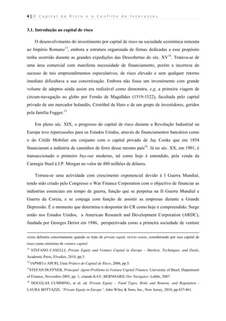 4 | O   C a p i t a l   d e   R i s c o   e   o   C o n f l i t o   d e   I n t e r e s s e s  
 
 
3.1. Introdução ao capital de risco
O desenvolvimento do investimento por capital de risco na sociedade económica remonta
ao Império Romano13
, embora a estrutura organizada de firmas dedicadas a esse propósito
tenha ocorrido durante as grandes expedições das Descobertas do séc. XV14
. Tratava-se de
uma área comercial com manifesta necessidade de financiamento, porém a incerteza do
sucesso de tais empreendimentos especulativos, de risco elevado e sem qualquer retorno
imediato dificultava a sua concretização. Embora não fosse um investimento com grande
volume de adeptos ainda assim era realizável como demonstra, e.g, a primeira viagem de
circum-navegação ao globo por Fernão de Magalhães (1519-1522), facultada pelo capital
privado de um mercador holandês, Cristóbal de Haro e de um grupo de investidores, geridos
pela família Fugger.15
Em pleno séc. XIX, o progresso do capital de risco durante a Revolução Industrial na
Europa teve repercussões para os Estados Unidos, através de financiamentos bancários como
o do Crédit Mobilier em conjunto com o capital privado de Jay Cooke que em 1854
financiaram a indústria de caminhos de ferro desse mesmo país16
. Já no séc. XX, em 1901, é
transaccionado o primeiro buy-out moderno, tal como hoje é entendido, pela venda da
Carnegie Steel à J.P. Morgan no valor de 480 milhões de dólares.
Tornou-se uma actividade com crescimento exponencial devido à I Guerra Mundial,
tendo sido criado pelo Congresso o War Finance Corporation com o objectivo de financiar as
indústrias essenciais em tempo de guerra, função que se perpetua na II Guerra Mundial e
Guerra da Coreia, e se conjuga com função de assistir as empresas durante a Grande
Depressão. É o momento que determina o despontar do CR como hoje é compreendido. Surge
então nos Estados Unidos, a American Research and Development Corporation (ARDC),
fundada por Georges Deriot em 1946, perspectivada como a primeira sociedade de venture
                                                                                                                                                                                          
vezes delimita concretamente quando se trate de private equity stricto sensu, considerando por isso capital de
risco como sinónimo de venture capital.
13
STEFANO CASELLI, Private Equity and Venture Capital in Europe – Markets, Techniques, and Deals,
Academic Press, Elvedier, 2010, pp.3.
14
IAPMEI e APCRI, Guia Prático do Capital de Risco, 2006, pp.5.
15
STEFAN DUFFNER, Principal- Agent Problems in Venture Capital Finance, University of Basel, Department
of Finance, Novembro 2003, pp. 1, citando KAY, BERNHARD, Der Navigator, Lubbe, 2007.
16
DOUGLAS CUMMING, et al. ed. Private Equity – Fund Types, Risks and Returns, and Regulation -
LAURA BOTTAZZI, “Private Equity in Europe”, John Wiley & Sons, Inc., New Jersey, 2010, pp.437-461.
 