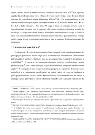 5 | O   C a p i t a l   d e   R i s c o   e   o   C o n f l i t o   d e   I n t e r e s s e s  
 
 
capital, embora no ano de 1945 tivesse sido constituída no Reino Unido a 3i.17
Nas seguintes
décadas desenvolveram-se os vários subtipos de private equity, desde o início dos anos 60 até
aos anos 80, especialmente devido ao boom de Sillicon Valley. Foi nessa década que se deu
um dos maiores leveraged buyouts de sempre no valor de 25 biliões de dólares pela KKR &
Co. L.P. à RJR Nabisco18
. Nos anos 90 surge o boom do mercado dot-com com o
aparecimento da Internet e com as empresas a investirem no desenvolvimento e pesquisa de
tecnologia. As respectivas ofertas públicas de venda de empresas como o Google, a Oracle, o
Ebay ou a Amazon renderam milhões de dólares aos investidores, o que determinou o balanço
positivo deste tipo de investimento como recurso para as empresas de novas tecnologias de
informação.
3.2. Conceito de Capital de Risco19
O conceito de CR refere-se ao instrumento financeiro genérico de investimento através de
participações privadas de médio/ longo prazo a empresas que não obtiveram financiamento
pelo mercado de capitais ou bancário, mas que evidenciam forte potencial de crescimento e
rentabilidade20
. O recurso a este instrumento financeiro implica a contribuição de capitais
próprios (equity)21
, sob a forma de acções, acções preferenciais ou obrigações convertíveis em
acções22
. A assumpção de uma posição minoritária por parte dos capitalistas de risco (venture
capitalists) e o consequente envolvimento na gestão activa da empresa implicam a
participação directa no risco da mesma. O financiamento destas empresas tem por intento a
alienação dessas participações (desinvestimento), lucrando com a crescente valorização da
                                                            
17
HARRY CENDROWSKI ET AL., Private Equity – History, Governance and Operations, New Jersey, 2008
18
GEOFF YATES ET AL., A Practical Guide to Private Equity Transactions, Cambridge University Press,
Cambridge, 2010, pp.4-7, esta transacção de leveraged buy-out deu lugar ao livro de Brian Burrough, e John
Helyar, Barbarians at the Gate – The Fall of RJR Nabisco, 1990.
19
O termo capital de risco é aqui empregue como venture capital stricto sensu (v. ponto 3), v. diferenciação no
ponto 4.
20
BRITISH VENTURE CAPITAL ASSOCIATION, A Guide to Private Equity, Reino Unido, Fevereiro 2010
21
O tradução de equity como capital é manifestamente insuficiente pois aquela determina um
investimento/capital sem recurso a empréstimos (debt=divida), o que em português não deixa de se considerar e
nomear de capital, como é o caso do financiamento bancário, instrumento que se pretende evitar com a utilização
do capital de risco.
22
ASSOCIAZIONE ITALIANA DEL PRIVATE EQUITY E VENTURE CAPITAL, Guida Pratica al Capitale
di Rischio, Itália, Junho 2000, pp.6-38.
 