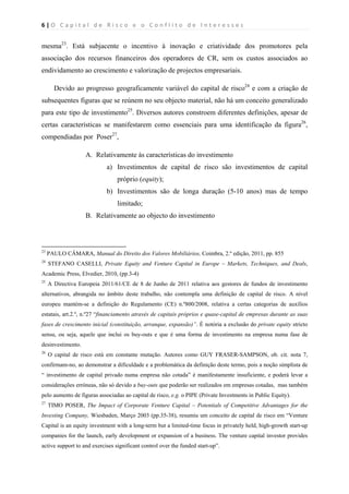 6 | O   C a p i t a l   d e   R i s c o   e   o   C o n f l i t o   d e   I n t e r e s s e s  
 
 
mesma23
. Está subjacente o incentivo à inovação e criatividade dos promotores pela
associação dos recursos financeiros dos operadores de CR, sem os custos associados ao
endividamento ao crescimento e valorização de projectos empresariais.
Devido ao progresso geograficamente variável do capital de risco24
e com a criação de
subsequentes figuras que se reúnem no seu objecto material, não há um conceito generalizado
para este tipo de investimento25
. Diversos autores constroem diferentes definições, apesar de
certas características se manifestarem como essenciais para uma identificação da figura26
,
compendiadas por Poser27
,
A. Relativamente às características do investimento
a) Investimentos de capital de risco são investimentos de capital
próprio (equity);
b) Investimentos são de longa duração (5-10 anos) mas de tempo
limitado;
B. Relativamente ao objecto do investimento
                                                            
23
PAULO CÂMARA, Manual do Direito dos Valores Mobiliários, Coimbra, 2.º edição, 2011, pp. 855
24
STEFANO CASELLI, Private Equity and Venture Capital in Europe – Markets, Techniques, and Deals,
Academic Press, Elvedier, 2010, (pp.3-4)
25
A Directiva Europeia 2011/61/CE de 8 de Junho de 2011 relativa aos gestores de fundos de investimento
alternativos, abrangida no âmbito deste trabalho, não contempla uma definição de capital de risco. A nível
europeu mantém-se a definição do Regulamento (CE) n.º800/2008, relativa a certas categorias de auxílios
estatais, art.2.º, n.º27 “financiamento através de capitais próprios e quase-capital de empresas durante as suas
fases de crescimento inicial (constituição, arranque, expansão)”. É notória a exclusão do private equity stricto
sensu, ou seja, aquele que inclui os buy-outs e que é uma forma de investimento na empresa numa fase de
desinvestimento.
26
O capital de risco está em constante mutação. Autores como GUY FRASER-SAMPSON, ob. cit. nota 7,
confirmam-no, ao demonstrar a dificuldade e a problemática da definição deste termo, pois a noção simplista de
“ investimento de capital privado numa empresa não cotada” é manifestamente insuficiente, e poderá levar a
considerações erróneas, não só devido a buy-outs que poderão ser realizados em empresas cotadas, mas também
pelo aumento de figuras associadas ao capital de risco, e.g. o PIPE (Private Investments in Public Equity).
27
TIMO POSER, The Impact of Corporate Venture Capital – Potentials of Competitive Advantages for the
Investing Company, Wiesbaden, Março 2003 (pp.35-38), resumiu um conceito de capital de risco em “Venture
Capital is an equity investment with a long-term but a limited-time focus in privately held, high-growth start-up
companies for the launch, early development or expansion of a business. The venture capital investor provides
active support to and exercises significant control over the funded start-up”.
 
