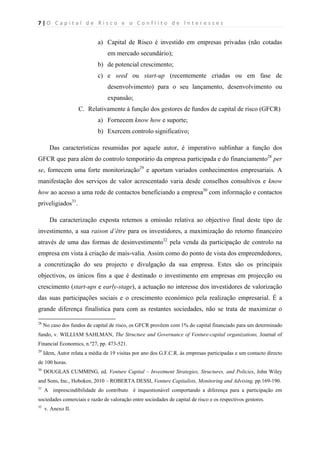 7 | O   C a p i t a l   d e   R i s c o   e   o   C o n f l i t o   d e   I n t e r e s s e s  
 
 
a) Capital de Risco é investido em empresas privadas (não cotadas
em mercado secundário);
b) de potencial crescimento;
c) e seed ou start-up (recentemente criadas ou em fase de
desenvolvimento) para o seu lançamento, desenvolvimento ou
expansão;
C. Relativamente à função dos gestores de fundos de capital de risco (GFCR)
a) Fornecem know how e suporte;
b) Exercem controlo significativo;
Das características resumidas por aquele autor, é imperativo sublinhar a função dos
GFCR que para além do controlo temporário da empresa participada e do financiamento28
per
se, fornecem uma forte monitorização29
e aportam variados conhecimentos empresariais. A
manifestação dos serviços de valor acrescentado varia desde conselhos consultivos e know
how ao acesso a uma rede de contactos beneficiando a empresa30
com informação e contactos
priveligiados31
.
Da caracterização exposta retemos a omissão relativa ao objectivo final deste tipo de
investimento, a sua raison d’être para os investidores, a maximização do retorno financeiro
através de uma das formas de desinvestimento32
pela venda da participação de controlo na
empresa em vista à criação de mais-valia. Assim como do ponto de vista dos empreendedores,
a concretização do seu projecto e divulgação da sua empresa. Estes são os principais
objectivos, os únicos fins a que é destinado o investimento em empresas em projecção ou
crescimento (start-ups e early-stage), a actuação no interesse dos investidores de valorização
das suas participações sociais e o crescimento económico pela realização empresarial. É a
grande diferença finalística para com as restantes sociedades, não se trata de maximizar o
                                                            
28
No caso dos fundos de capital de risco, os GFCR provêem com 1% do capital financiado para um determinado
fundo, v. WILLIAM SAHLMAN, The Structure and Governance of Venture-capital organizations, Journal of
Financial Economics, n.º27, pp. 473-521.
29
Idem, Autor relata a média de 19 visitas por ano dos G.F.C.R. às empresas participadas e um contacto directo
de 100 horas.
30
DOUGLAS CUMMING, ed. Venture Capital – Investment Strategies, Structures, and Policies, John Wiley
and Sons, Inc., Hoboken, 2010 – ROBERTA DESSI, Venture Capitalists, Monitoring and Advising, pp.169-190.
31
A imprescindibilidade do contributo é inquestionável comportando a diferença para a participação em
sociedades comerciais e razão de valoração entre sociedades de capital de risco e os respectivos gestores.
32
v. Anexo II.
 