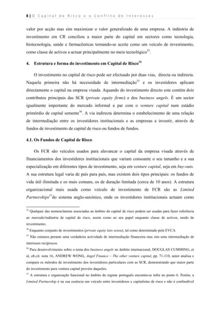 8 | O   C a p i t a l   d e   R i s c o   e   o   C o n f l i t o   d e   I n t e r e s s e s  
 
 
valor por acção mas sim maximizar o valor generalizado de uma empresa. A indústria de
investimento em CR conciliou a maior parte do capital em sectores como tecnologia,
biotecnologia, saúde e farmacêuticas tornando-se aceite como um veículo de investimento,
como classe de activos a actuar principalmente no meio tecnológico33
.
4. Estrutura e forma do investimento em Capital de Risco34
O investimento no capital de risco pode ser efectuado por duas vias, directa ou indirecta.
Naquela primeira não há necessidade de intermediação35
e os investidores aplicam
directamente o capital na empresa visada. Aquando do investimento directo este contém dois
contributos principais das SCR (private equity firms) e dos business angels. É um sector
igualmente importante do mercado informal a par com o venture capital num estádio
primórdio de capital semente36
. A via indirecta determina o estabelecimento de uma relação
de intermediação entre os investidores institucionais e as empresas a investir, através de
fundos de investimento de capital de risco ou fundos de fundos.
4.1. Os Fundos de Capital de Risco
Os FCR são veículos usados para alavancar o capital da empresa visada através de
financiamentos dos investidores institucionais que variam consoante o seu tamanho e a sua
especialização em diferentes tipos de investimento, seja em venture capital, seja em buy-outs.
A sua estrutura legal varia de país para país, mas existem dois tipos principais: os fundos de
vida útil ilimitada e os mais comuns, os de duração limitada (cerca de 10 anos). A estrutura
organizacional mais usada como veículo de investimento de FCR são as Limited
Partnerships37
do sistema anglo-saxónico, onde os investidores institucionais actuam como
                                                            
33
Qualquer das nomenclaturas associadas ao âmbito do capital de risco podem ser usadas para fazer referência
ao mercado/indústria de capital de risco, assim como ao seu papel enquanto classe de activos, modo de
investimento.
34
Enquanto conjunto de investimentos (private equity lato sensu), tal como determinado pela EVCA.
35
Não estamos perante uma verdadeira actividade de intermediação financeira mas sim uma intermediação de
interesses recíprocos.
36
Para desenvolvimento sobre o tema dos business angels no âmbito internacional, DOUGLAS CUMMING, et
al, ob.cit. nota 16, ANDREW WONG, Angel Finance – The other venture capital, pp. 71-110, autor analisa e
compara os métodos de investimento dos investidores particulares com as SCR, demonstrando que maior parte
do investimento para venture capital provém daqueles.
37
A estrutura e organização funcional no âmbito do regime português encontra-se infra no ponto 6. Porém, a
Limited Partnership é na sua essência um veículo entre investidores e capitalistas de risco e não é confundível
 