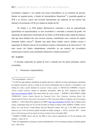 10 | O   C a p i t a l   d e   R i s c o   e   o   C o n f l i t o   d e   I n t e r e s s e s  
 
 
investidores resgatem o seu capital com pouca antecedência ou no momento da procura.
Quanto ao segundo ponto, a função de intermediários financeiros41
é assumida quando as
SCR e os business angels não investem directamente nas empresas da sua carteira mas
afectam o investimento a FCR ou a fundos de fundos de CR.
Os fundos e as SCR podem diferenciar-se consoante a área de especialização
(generalistas ou especializados), os seus investidores e consoante a estrutura da gestão. Na
angariação de capital para constituição de um fundo, as SCR podem erigir capital da empresa-
mãe que aloca dinheiro dos seus recursos internos, contribuindo com a maioria do capital,
formando fundos cativos42
. Quando uma parte destes fundos cativos também recorre à
angariação de dinheiro através de investidores externos, denominam-se de semi-cativos43
. Os
mais usuais são fundos independentes constitídos na sua maioria por investidores
institucionais externos como instituições financeiras e fundos de pensões.44
4.2. As partes
O mercado organizado de capital de risco é operado por três partes principais, abaixo
assinaladas,
I. Promotores/ empreendedores
                                                            
41
No caso português v. ponto 6.1.
42
As SCR são aqui empresas subsidiárias da empresa mãe com o objectivo de alocar participações minoritárias
em negócios atractivos, não há a criação de um terceiro intermediário para se efectuar o investimento, é um
subtipo de venture capital chamado de corporate venture capital, V. DOUGLAS CUMMING, Corporate
Venture Capital Contracts, Journal of Alternative Investments, 2006, pp. 40-53, disponível em SSRN:
http://ssrn.com/abstract=946296. Para outras formas de venture capital, v. JOSEPH A. MCCAHERY e ERIK
VERMULEN, Venture Capital Beyond the Finantial Crisis: How Corporate Venturing Boosts New
Entrepreneurial Clusters (and Assists Governments in Their Innovation Efforts), Corporate Law & Economics
trabalho n.º. 1/2010, Maio 2010, disponível em SSRN: http://ssrn.com/abstract=1617585. São os fundos menos
usados, constituindo menos de 5% do total investido em fundos no Reino Unido, DARRYL COOKE, Private
Equity: Law and Practice, Fourth edition, Sweet & Maxwell, Londres, 2011, pp. 2. Em 2006, esse número
situava-se nos 17,6% do total da quantia investida em fundos europeus, v. EVCA, Yearbook 2007 – Annual
Survey of Pan-European Private Equity & Venture Capital Activity, Novembro 2007.
43
DARRYL COOKE, Ob.cit. nota 42, Em 2006 os semi- cativos representavam 14, 6% do montante total
europeu, v. idem, ob. cit.
44
Idem. Os independentes constituem a maioria atribuindo-lhes 2/3 do investimento europeu acometido naquele
ano, v. idem, ob.cit.
 