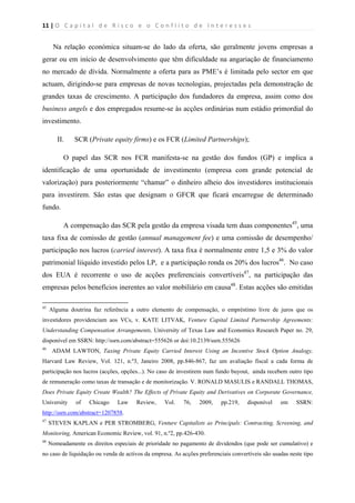 11 | O   C a p i t a l   d e   R i s c o   e   o   C o n f l i t o   d e   I n t e r e s s e s  
 
 
Na relação económica situam-se do lado da oferta, são geralmente jovens empresas a
gerar ou em início de desenvolvimento que têm dificuldade na angariação de financiamento
no mercado de dívida. Normalmente a oferta para as PME’s é limitada pelo sector em que
actuam, dirigindo-se para empresas de novas tecnologias, projectadas pela demonstração de
grandes taxas de crescimento. A participação dos fundadores da empresa, assim como dos
business angels e dos empregados resume-se às acções ordinárias num estádio primordial do
investimento.
II. SCR (Private equity firms) e os FCR (Limited Partnerships);
O papel das SCR nos FCR manifesta-se na gestão dos fundos (GP) e implica a
identificação de uma oportunidade de investimento (empresa com grande potencial de
valorização) para posteriormente “chamar” o dinheiro alheio dos investidores institucionais
para investirem. São estas que designam o GFCR que ficará encarregue de determinado
fundo.
A compensação das SCR pela gestão da empresa visada tem duas componentes45
, uma
taxa fixa de comissão de gestão (annual management fee) e uma comissão de desempenho/
participação nos lucros (carried interest). A taxa fixa é normalmente entre 1,5 e 3% do valor
patrimonial liíquido investido pelos LP, e a participação ronda os 20% dos lucros46
. No caso
dos EUA é recorrente o uso de acções preferenciais convertíveis47
, na participação das
empresas pelos benefícios inerentes ao valor mobiliário em causa48
. Estas acções são emitidas
                                                            
45
Alguma doutrina faz referência a outro elemento de compensação, o empréstimo livre de juros que os
investidores providenciam aos VCs, v. KATE LITVAK, Venture Capital Limited Partnership Agreements:
Understanding Compensation Arrangements, University of Texas Law and Economics Research Paper no. 29,
disponível em SSRN: http://ssrn.com/abstract=555626 or doi:10.2139/ssrn.555626
46
ADAM LAWTON, Taxing Private Equity Carried Interest Using an Incentive Stock Option Analogy,
Harvard Law Review, Vol. 121, n.º3, Janeiro 2008, pp.846-867, faz um avaliação fiscal a cada forma de
participação nos lucros (acções, opções...). No caso de investirem num fundo buyout, ainda recebem outro tipo
de remuneração como taxas de transação e de monitorização. V. RONALD MASULIS e RANDALL THOMAS,
Does Private Equity Create Wealth? The Effects of Private Equity and Derivatives on Corporate Governance,
University of Chicago Law Review, Vol. 76, 2009, pp.219, disponível em SSRN:
http://ssrn.com/abstract=1207858.
47
STEVEN KAPLAN e PER STROMBERG, Venture Capitalists as Principals: Contracting, Screening, and
Monitoring, American Economic Review, vol. 91, n.º2, pp.426-430.
48
Nomeadamente os direitos especiais de prioridade no pagamento de dividendos (que pode ser cumulativo) e
no caso de liquidação ou venda de activos da empresa. As acções preferenciais convertíveis são usadas neste tipo
 