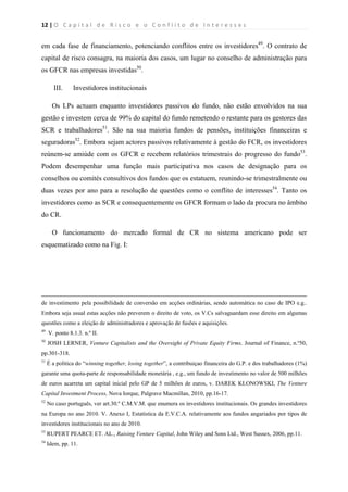 12 | O   C a p i t a l   d e   R i s c o   e   o   C o n f l i t o   d e   I n t e r e s s e s  
 
 
em cada fase de financiamento, potenciando conflitos entre os investidores49
. O contrato de
capital de risco consagra, na maioria dos casos, um lugar no conselho de administração para
os GFCR nas empresas investidas50
.
III. Investidores institucionais
Os LPs actuam enquanto investidores passivos do fundo, não estão envolvidos na sua
gestão e investem cerca de 99% do capital do fundo remetendo o restante para os gestores das
SCR e trabalhadores51
. São na sua maioria fundos de pensões, instituições financeiras e
seguradoras52
. Embora sejam actores passivos relativamente à gestão do FCR, os investidores
reúnem-se amiúde com os GFCR e recebem relatórios trimestrais do progresso do fundo53
.
Podem desempenhar uma função mais participativa nos casos de designação para os
conselhos ou comités consultivos dos fundos que os estatuem, reunindo-se trimestralmente ou
duas vezes por ano para a resolução de questões como o conflito de interesses54
. Tanto os
investidores como as SCR e consequentemente os GFCR formam o lado da procura no âmbito
do CR.
O funcionamento do mercado formal de CR no sistema americano pode ser
esquematizado como na Fig. I:
                                                                                                                                                                                          
de investimento pela possibilidade de conversão em acções ordinárias, sendo automática no caso de IPO e.g..
Embora seja usual estas acções não preverem o direito de voto, os V.Cs salvaguardam esse direito em algumas
questões como a eleição de administradores e aprovação de fusões e aquisições.
49
V. ponto 8.1.3. n.º II.
50
JOSH LERNER, Venture Capitalists and the Oversight of Private Equity Firms, Journal of Finance, n.º50,
pp.301-318.
51
É a politica do “winning together, losing together”, a contribuiçao financeira do G.P. e dos trabalhadores (1%)
garante uma quota-parte de responsabilidade monetária , e.g., um fundo de investimento no valor de 500 milhões
de euros acarreta um capital inicial pelo GP de 5 milhões de euros, v. DAREK KLONOWSKI, The Venture
Capital Investment Process, Nova Iorque, Palgrave Macmillan, 2010, pp.16-17.
52
No caso português, ver art.30.º C.M.V.M. que enumera os investidores institucionais. Os grandes investidores
na Europa no ano 2010. V. Anexo I, Estatística da E.V.C.A. relativamente aos fundos angariados por tipos de
investidores institucionais no ano de 2010.
53
RUPERT PEARCE ET. AL., Raising Venture Capital, John Wiley and Sons Ltd., West Sussex, 2006, pp.11.
54
Idem, pp. 11.
 