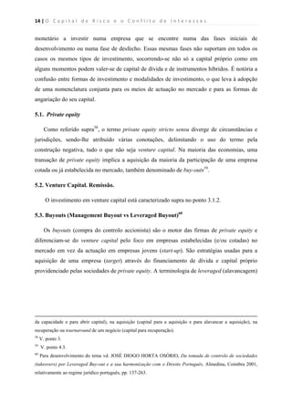14 | O   C a p i t a l   d e   R i s c o   e   o   C o n f l i t o   d e   I n t e r e s s e s  
 
 
monetário a investir numa empresa que se encontre numa das fases iniciais de
desenvolvimento ou numa fase de desfecho. Essas mesmas fases não suportam em todos os
casos os mesmos tipos de investimento, socorrendo-se não só a capital próprio como em
alguns momentos podem valer-se de capital de dívida e de instrumentos híbridos. É notória a
confusão entre formas de investimento e modalidades de investimento, o que leva à adopção
de uma nomenclatura conjunta para os meios de actuação no mercado e para as formas de
angariação do seu capital.
5.1. Private equity
Como referido supra58
, o termo private equity stricto sensu diverge de circunstâncias e
jurisdições, sendo-lhe atribuído várias conotações, delimitando o uso do termo pela
construção negativa, tudo o que não seja venture capital. Na maioria das economias, uma
transação de private equity implica a aquisição da maioria da participação de uma empresa
cotada ou já estabelecida no mercado, também denominado de buy-outs59
.
5.2. Venture Capital. Remissão.
O investimento em venture capital está caracterizado supra no ponto 3.1.2.
5.3. Buyouts (Management Buyout vs Leveraged Buyout)60
Os buyouts (compra do controlo accionista) são o motor das firmas de private equity e
diferenciam-se do venture capital pelo foco em empresas estabelecidas (e/ou cotadas) no
mercado em vez da actuação em empresas jovens (start-up). São estratégias usadas para a
aquisição de uma empresa (target) através do financiamento de dívida e capital próprio
providenciado pelas sociedades de private equity. A terminologia de leveraged (alavancagem)
                                                                                                                                                                                          
da capacidade e para abrir capital), na aquisição (capital para a aquisição e para alavancar a aquisição), na
recuperação ou tournaround de um negócio (capital para recuperação).
58
V. ponto 3.
59
V. ponto 4.3.
60
Para desenvolvimento do tema vd. JOSÉ DIOGO HORTA OSÓRIO, Da tomada de controlo de sociedades
(takeovers) por Leveraged Buy-out e a sua harmonização com o Direito Português, Almedina, Coimbra 2001,
relativamente ao regime jurídico português, pp. 137-263.
 