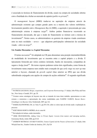 15 | O   C a p i t a l   d e   R i s c o   e   o   C o n f l i t o   d e   I n t e r e s s e s  
 
 
é associada às técnicas de financiamento de dívida, usuais na compra de sociedades abertas
com a finalidade de a fechar ao mercado de capiatis (public-to-private)61
.
O management buyout (MBO) traduz-se na aquisição da empresa através da
administração existente que compra grande parte ou a maioria dos valores mobiliários.
Inversamente paralelo está o Management Buy-In (MBI), a aquisição é preconizada por uma
administração externa à empresa target62
. Ambos podem financiar-se recorrendo ao
financiamento alavancado, daí que o modo de financimento se misture com a técnica de
investimento63
. Nestes casos, os administradores ou gestores da empresa visada constituem
uma ou mais socidades – newco – que adquirem participações substanciais da sociedade
visada – oldco ou target64
.
5.4. Fundos Mezzanine vs. Capital Mezzanine
O termo mezzanine65
foi adoptado no CR para denominar uma posição intermédia/híbrida
de modalidade de investimento que se encontra entre o capital próprio e a dívida. É
tipicamente fornecido por vários credores incluindo, fundos de mezzanine, companhias de
seguro e hedge funds66
. Do termo exposto podemos retirar dois significados, como forma de
investimento numa empresa num estádio mais avançado do que early stage ou start up mas
anterior a buyouts, chamado de growth capital (fase anterior ao IPO) que usa dívida
subordinada conjugada com opções de compra de acções ordinárias67
. O segundo significado
                                                            
61
PATRICK GAUGHAN, Merges, Acquisitions, and Corporate Restructurings, 5.ª edição, John Wiley and Sons
Inc., New Jersey e Canadá, 2011, pp. 20.
62
Existem outras estratégias de buyouts mas não se tratando do tema deste trabalho, apresentamos as mais
comuns e remetemos a apresentação das outras modalidades para NADINE ULRICH, Buyout Basics:
Grundlagen von Buyouts, Grin, Norderstedt, 2007, pp. 4-6.
63
DAREK KLONOWSKI, Ob. cit. Nota 51, pp.293-334, sobre os vários tipos de dívida usada e explanação do
processo.
64
JOSÉ DIOGO HORTA OSÓRIO, ob.cit. nota 60.
65
Da tradução do italiano, andar intermédio.
66
ERIK CRUICKSHANK, Adding Value in Private Equity: Lessons from mature and emerging markets,
Euromoney Books, Junho 2006, pp.25-26
67
ANDREW METRICK E AYAKO YASUDA, Venture Capital and the Finance of Innovation, 2.º edição, John
Wiley& Sons Inc., Estados Unidos da América, 2011, Pp.524
 