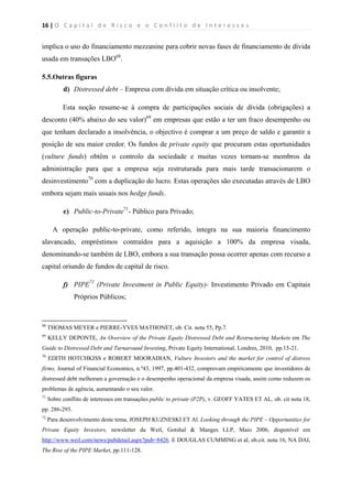 16 | O   C a p i t a l   d e   R i s c o   e   o   C o n f l i t o   d e   I n t e r e s s e s  
 
 
implica o uso do financiamento mezzanine para cobrir novas fases de financiamento de dívida
usada em transações LBO68
.
5.5.Outras figuras
d) Distressed debt – Empresa com dívida em situação crítica ou insolvente;
Esta noção resume-se à compra de participações sociais de dívida (obrigações) a
desconto (40% abaixo do seu valor)69
em empresas que estão a ter um fraco desempenho ou
que tenham declarado a insolvência, o objectivo é comprar a um preço de saldo e garantir a
posição de seu maior credor. Os fundos de private equity que procuram estas oportunidades
(vulture funds) obtêm o controlo da sociedade e muitas vezes tornam-se membros da
administração para que a empresa seja restruturada para mais tarde transacionarem o
desinvestimento70
com a duplicação do lucro. Estas operações são executadas através de LBO
embora sejam mais usuais nos hedge funds.
e) Public-to-Private71
- Público para Privado;
A operação public-to-private, como referido, integra na sua maioria financimento
alavancado, empréstimos contraídos para a aquisição a 100% da empresa visada,
denominando-se também de LBO, embora a sua transação possa ocorrer apenas com recurso a
capital oriundo de fundos de capital de risco.
f) PIPE72
(Private Investment in Public Equity)- Investimento Privado em Capitais
Próprios Públicos;
                                                            
68
THOMAS MEYER e PIERRE-YVES MATHONET, ob. Cit. nota 55, Pp.7.
69
KELLY DEPONTE, An Overview of the Private Equity Distressed Debt and Restructuring Markets em The
Guide to Distressed Debt and Turnaround Investing, Private Equity International, Londres, 2010, pp.15-21.
70
EDITH HOTCHKISS e ROBERT MOORADIAN, Vulture Investors and the market for control of distress
firms, Journal of Financial Economics, n.º43, 1997, pp.401-432, comprovam empiricamente que investidores de
distressed debt melhoram a governação e o desempenho operacional da empresa visada, assim como reduzem os
problemas de agência, aumentando o seu valor.
71
Sobre conflito de interesses em transações public to private (P2P), v. GEOFF YATES ET AL. ob. cit nota 18,
pp. 286-293.
72
Para desenvolvimento deste tema, JOSEPH KUZNESKI ET Al. Looking through the PIPE – Opportunities for
Private Equity Investors, newsletter da Weil, Gotshal & Manges LLP, Maio 2006, disponível em
http://www.weil.com/news/pubdetail.aspx?pub=8426. E DOUGLAS CUMMING et al, ob.cit. nota 16, NA DAI,
The Rise of the PIPE Market, pp.111-128.
 