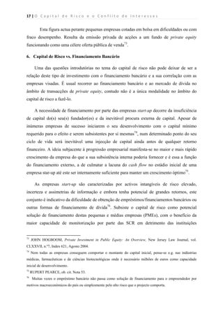 17 | O   C a p i t a l   d e   R i s c o   e   o   C o n f l i t o   d e   I n t e r e s s e s  
 
 
Esta figura actua perante pequenas empresas cotadas em bolsa em dificuldades ou com
fraco desempenho. Resulta da emissão privada de acções a um fundo de private equity
funcionando como uma célere oferta pública de venda73
.
6. Capital de Risco vs. Financiamento Bancário
Uma das questões introdutórias no tema do capital de risco não pode deixar de ser a
relação deste tipo de investimento com o financiamento bancário e a sua correlação com as
empresas visadas. É usual recorrer ao financiamento bancário e ao mercado de dívida no
âmbito de transacções de private equity, contudo não é a única modalidade no âmbito do
capital de risco a fazê-lo.
A necessidade de financiamento por parte das empresas start-up decorre da insuficiência
de capital do(s) seu(s) fundador(es) e da inevitável procura externa de capital. Apesar de
inúmeras empresas de sucesso iniciarem o seu desenvolvimento com o capital mínimo
requerido para o efeito e serem subsistentes por si mesmas74
, num determinado ponto do seu
ciclo de vida será inevitável uma injecção de capital ainda antes de qualquer retorno
financeiro. A ideia subjacente à progressão empresarial manifesta-se no maior e mais rápido
crescimento da empresa do que a sua subsistência interna poderia fornecer e é essa a função
do financiamento externo, a de culmatar a lacuna do cash flow no estádio inicial de uma
empresa star-up até este ser internamente suficiente para manter um crescimento óptimo75
.
As empresas start-up são caracterizadas por activos intangíveis de risco elevado,
incerteza e assimetrias de informação e embora tenha potencial de grandes retornos, este
conjunto é indicativo da dificuldade de obtenção de empréstimos/financiamentos bancários ou
outras formas de financiamento de dívida76
. Subsiste o capital de risco como potencial
solução de financiamento destas pequenas e médias empresas (PMEs), com o benefício da
maior capacidade de monitorização por parte das SCR em detrimento das instituições
                                                            
73
JOHN HOGBOOM, Private Investment in Public Equity: An Overview, New Jersey Law Journal, vol.
CLXXVII, n.º7, Index 621, Agosto 2004.
74
Nem todas as empresas conseguem comportar o montante do capital inicial, pense-se e.g. nas indústrias
médicas, farmacêuticas e de ciências biotecnológicas onde é necessário milhões de euros como capacidade
inicial de desenvolvimento.
75
RUPERT PEARCE, ob. cit. Nota 53.
76
Muitas vezes o empréstimo bancário não passa como solução de financiamento para o empreendedor por
motivos macroeconómicos do país ou simplesmente pelo alto risco que o projecto comporta.
 