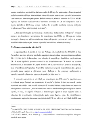 20 | O   C a p i t a l   d e   R i s c o   e   o   C o n f l i t o   d e   I n t e r e s s e s  
 
 
surgem estatísticas reprobatórias da intervenção do CR em Portugal, onde o financiamento é
maioritariamente dirigido para empresas não residentes e para sectores que não promovem o
crescimento da economia portuguesa. Relativamente ao primeiro trimestre de 2011 a APCRI
registou um aumento considerável no montante investido em CR em comparação com o
mesmo período de 2010 onde apenas 1 milhão foi investido, montante esse que neste ano
revela apenas 2% do total investido neste ano89
.
A falta de informação, experiência e a mentalidade tradicionalista portuguesa90
colocam
entraves ao dinamismo e crescimento do investimento das PMEs por CR que, no regime
português, abrange os vários estádios do desenvolvimento empresarial, embora a grande
manifestação e núcleo seja o venture capital de investimento semente e start-up.
7.1. Natureza e regime jurídico do CR
O regime jurídico do capital de risco em Portugal está regulado no DL. 375/2007 de 8 de
Novembro, que veio alterar a legislação reguladora da actividade previamente consagrada no
DL. 319/2002 de 28 de Dezembro, com o intuito de simplificar e flexibilizar a actividade de
CR. A nova legislação permite o exercício do investimento em CR através de veículos
determinados, as Sociedades de Capital de Risco (SCR), os Fundos de Capital de Risco (FCR)
e de Investidores em Capital de Risco (IRC ou business angels). Estes últimos são a grande
novidade deste regime e obtiveram neste diploma o tão esperado acolhimento e
reconhecimento legal que não constava do quadro jurídico anterior.
O normativo caracteriza a actividade de investimento em CR como “a aquisição, por
período de tempo limitado, de instrumentos de capital próprio e de instrumentos de capital
alheio em sociedades com elevado potencial de desenvolvimento, como forma de beneficiar
da respectiva valorização”, não incluindo uma divisão material entre private equity e venture
capital, ou seja, no regime português, a terminologia capital de risco engloba todas as
situações de investimento protagonizadas pelas duas figuras. Uma das simplificações
constantes do regime incide com a constituição de FCR, e o início de actividade de ICR e de
                                                                                                                                                                                          
88
Idem.
89
ASSOCIAÇÃO PORTUGUESA DE CAPITAL DE RISCO E DESENVOLVIMENTO (APCRI), Newsletter
n.ºX, Junho 2011, pp.5, disponível em http://www.apcri.pt/node/9.
90
FRANCISCO BANHA, ob.cit. nota 57, pp.31. Outra característica é a adversão do empresário português à
entrada de novos sócios.
 