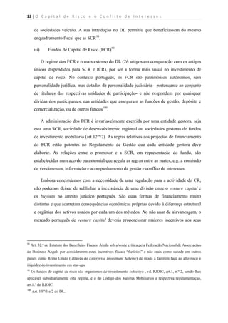 22 | O   C a p i t a l   d e   R i s c o   e   o   C o n f l i t o   d e   I n t e r e s s e s  
 
 
de sociedades veículo. A sua introdução no DL permitiu que beneficiassem do mesmo
enquadramento fiscal que as SCR98
.
iii) Fundos de Capital de Risco (FCR)99
O regime dos FCR é o mais extenso do DL (26 artigos em comparação com os artigos
únicos dispendidos para SCR e ICR), por ser a forma mais usual no investimento de
capital de risco. No contexto português, os FCR são patrimónios autónomos, sem
personalidade jurídica, mas dotados de personalidade judiciária- pertencente ao conjunto
de titulares das respectivas unidades de participação- e não respondem por quaisquer
dívidas dos participantes, das entidades que asseguram as funções de gestão, depósito e
comercialização, ou de outros fundos100
.
A administração dos FCR é invariavelmente exercida por uma entidade gestora, seja
esta uma SCR, sociedade de desenvolvimento regional ou sociedades gestoras de fundos
de investimento mobiliário (art.12.º/2). As regras relativas aos projectos de financiamento
do FCR estão patentes no Regulamento de Gestão que cada entidade gestora deve
elaborar. As relações entre o promotor e a SCR, em representação do fundo, são
estabelecidas num acordo parassossial que regula as regras entre as partes, e.g. a comissão
de vencimentos, informação e acompanhamento da gestão e conflito de interesses.
Embora concordemos com a necessidade de uma regulação para a actividade do CR,
não podemos deixar de sublinhar a inexistência de uma divisão entre o venture capital e
os buyouts no âmbito jurídico português. São duas formas de financiamento muito
distintas e que acarretam consequências económicas próprias devido à diferença estrutural
e orgânica dos activos usados por cada um dos métodos. Ao não usar de alavancagem, o
mercado português de venture capital deveria proporcionar maiores incentivos aos seus
                                                            
98
Art. 32.º do Estatuto dos Benefícios Fiscais. Ainda sob alvo de crítica pela Federação Nacional de Associações
de Business Angels por considerarem estes incentivos fiscais “fictícios” e não reais como sucede em outros
países como Reino Unido ( através do Enterprise Investment Scheme) de modo a fazerem face ao alto risco e
iliquidez do investimento em star-ups.
99
Os fundos de capital de risco são organismos de investimento colectivo , vd. RJOIC, art.1, n.º 2, sendo-lhes
aplicável subsidiariamente este regime, e o do Código dos Valores Mobiliários e respectiva regulamentação,
art.8.º do RJOIC.
100
Art. 10.º/1 e/2 do DL.
 