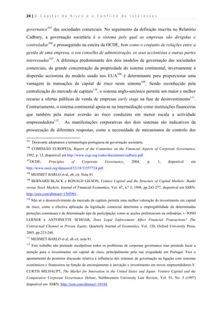 24 | O   C a p i t a l   d e   R i s c o   e   o   C o n f l i t o   d e   I n t e r e s s e s  
 
 
governance105
das sociedades comerciais. No seguimento da definição inscrita no Relatório
Cadbury, a governação societária é o sistema pelo qual as empresas são dirigidas e
controladas106
e prosseguindo na esteira da OCDE, bem como o conjunto de relações entre a
gestão de uma empresa, o seu conselho de administração, os seus accionistas e outras partes
interessadas107
. A diferença predominante dos dois modelos de governação das sociedades
comerciais, da grande concentração da propriedade do sistema continental, inversamente à
dispersão accionista do modelo usado nos EUA108
é determinante para proporcionar uma
vantagem às transações de capital de risco neste sistema109
. Sendo reconhecido pela
centralização do mercado de capitais110
, o sistema anglo-saxónico permite um maior e melhor
recurso a ofertas públicas de venda de empresas early stage na fase de desinvestimento111
.
Contrariamente, o sistema continental apoia-se na intermediação como instituições financeiras
que também pela maior aversão ao risco conduzem em menor escala a actividade
empreendedora112
. As manifestações corporativas dos dois sistemas são indicativos da
prossecução de diferentes respostas, como a necessidade de mecanismos de controlo dos
                                                            
105
Doravante adoptamos a terminologia portuguesa de governação societária.
106
COMISSÃO EUROPEIA, Report of the Committee on the Financial Aspects of Corporate Governance,
1992, p. 15, disponível em http://www.ecgi.org/codes/documents/cadbury.pdf.
107
OCDE, Principles of Corporate Governance, 2004, p. 1, disponível em
http://www.oecd.org/dataoecd/32/18/31557724.pdf.
108
MEHMET BARLO et al, ob, cit. Nota 81
109
BERNARD BLACK e RONALD GILSON, Venture Capital and the Structure of Capital Markets- Banks
versus Stock Markets, Journal of Financial Economics, Vol. 47, n.º 3, 1998, pp.243-277, disponível em SSRN:
http://ssrn.com/abstract=1505901.
110
Não só o desenvolvimento do mercado de capitais permite uma melhor valoração do investimento em capital
de risco, como a efectiva aplicação da legislação comercial determina a empregabilidade de determinadas
proteções contratuais e de determinado tipo de participação, como as acções preferenciais ou ordinárias, v. JOSH
LERNER e ANTOINETTE SCHOAR, Does Legal Enforcement Affect Financial Transactions? The
Contractual Channel in Private Equity, Quarterly Journal of Economics, Vol. 120, Oxford University Press,
2005, pp.223-246.
111
MEHMET BARLO et al, ob cit, nota 81.
112
Este trabalho não pretende escalpelizar todos os problemas de corporate governance mas prentede focar a
atenção para o investimento em capital de risco, principalmente pela sua exiguidade em Portugal. Fica o
apontamento de posterior discussão relativa à influência dos sistemas de governação na ligação com sistemas
económicos e financeiros na função de encorajamento à inovação e investimento em novos empreendedores.V.
CURTIS MILHAUPT, The Market for Innovation in the United States and Japan: Venture Capital and the
Comparative Corporate Governance Debate, Northwestern University Law Review, Vol. 91, No. 3 (1997)
disponível em SSRN: http://ssrn.com/abstract=10184.
 