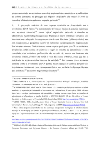25 | O   C a p i t a l   d e   R i s c o   e   o   C o n f l i t o   d e   I n t e r e s s e s  
 
 
gestores em relação aos accionistas no modelo anglo-saxónico, resumindo-se a problemática
do sistema continental na protecção dos pequenos investidores em relação ao poder de
controlo e influência dos accionistas na gestão societária113
.
II. A governação societária de uma empresa constituída ou desenvolvida sob o
investimento de CR é única114
e manifestamente diversa das funções da estrutura orgânica de
uma sociedade comercial115
. Numa “típica” organização societária, o conselho de
administração é controlado pelos accionistas detentores de acções ordinárias e servem os seus
interesses sem a obrigação de cumprimento dos deveres fiduciários ( fiduciary duties) para
com os accionistas, o que permite incorrer em custos mais elevados para estes na prossecução
dos interesses comuns. Contratriamente, numa empresa participada por CR, os accionistas
preferenciais detêm normas de protecção e lugar no conselho de administração e este,
controlado pelos accionistas preferenciais não necessita de incorrer nos interesses dos
accionistas comuns, podendo até baixar o valor das acções ordinárias, desde que haja a
justificação de acção no melhor interesse da sociedade116
. Em contraste com a sociedade
anónima aberta, o investimento em CR permite maior alocação do controlo por parte dos
investidores e é consagrada como estrutura contributiva para a solução de alguns problemas e
para a melhoria117
de questões de governação societária118
.
                                                            
113
MEHMET BARLO et al. Ob. Cit. Nota 81.
114
MIKE WRIGHT et al., Private Equity and Corporate Governance: Retrospect and Prospect, Corporate
Governance : An International Review, n.º 17, 2009, pp.353-375.
115
WILLIAM SAHLMAN, ob.cit. nota 28. Como visto no 3.2, a caracterização diverge em muito da sociedade
anónima, e.g., a participação é temporária, o investimento não é a única forma de participação, GFCR oferecem
know how e serviços complementares não pecuniários, é prática corrente terem lugar no conselho de
administração e influenciarem na escolha do CEO, v. STEFANO BONINI ET AL. The Effects of Venture
Capitalists on the Governance of Firms, Julho 2011, disponível em SSRN: http://ssrn.com/abstract=951665.
116
JESSE FRIED e MIRA GANOR, Agency Costs of Venture Capitalist Control in Startups, New York
University Law Review, Vol.81, 2006, pp.967-1025, disponível em SSRN: http://ssrn.com/abstract=784610.
117
Não é o tema proposto deste trabalho mas fica a anotação para posterior investigação da influência de uma
transação de private equity nos sistemas de governação societário, FRANCESCA CORNELLI ET. AL., Private
Equity and Corporate Governance: Do LBOs Have More Effective Boards?, Fevereiro 2008, pp.1-36, disponível
em
http://www.ecgi.org/competitions/rof/files/Do%20LBOs%20have%20more%20effective%20boards,%20%28Co
rnelli,%20Karakas%29.pdf.
118
MICHAEL JENSEN, The Modern Industrial Revolution, Exit and the Failure of Internal Control Systems in
Corporate Governance and Corporate Finance – An European Prspective, editado por RUUD VAN
 