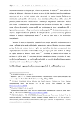 27 | O   C a p i t a l   d e   R i s c o   e   o   C o n f l i t o   d e   I n t e r e s s e s  
 
 
interesses contrários aos do principal, criando os problemas de agência127
. Estes advêm da
colisão de objectivos e interesses de ambas as partes devido à assimetria de informação que
ocorre ex ante e ex post do contrato entre o principal e o agente. Aquela dispõe-se em
informação oculta (hidden information) e risco moral (moral hazard ou hidden action). O
primeiro permite um maior e melhor acesso à informação por parte dos fundadores e dos GP
que actuam e contactam com a empresa numa base diária em detrimento dos LP. O risco
moral refere-se às situações em que os LP não monitorizam de perto a actuação dos GP e
ignoram/desconhecem o esforço cometido no seu desempenho128
. Assim como a actuação em
interesse próprio resulta num problema de selecção adversa (adverse selection), aplicável
também às relações empreendedor- GFCR129
e não só entre estes e os investidores
institucionais.
Os custos de agência dispendidos a monitorizar e mitigar potenciais problemas de risco
moral e selecção adversa são minimizados por contratos que providenciam incentivos para as
partes, direitos de controlo (control rights) aos capitalistas de risco em detrimento dos
empreendedores130
e direitos aos dividendos (cash-flow rights) para estes, em troca do esforço
de capital humano no projecto (sweat equity)131
. Os direitos de controlo ou de tomada de
decisões societárias pelos VCs nas empresas participadas manifestam-se em direitos de voto ,
em direitos de liquidação e na participação maioritária no conselho de administração, usados
simultaneamente com os direitos ao cash flow132
.
8.1. Identificação organizacional dos elementos passíveis de conflito de interesses.
                                                            
127
DAREK KLONOWSKI, ob. cit. nota 51.
128
RAPHAEL AMIT ET AL., Venture Capital Financing of Entrepreneurship: Theory, Empirical Evidence and
a Research Agenda, Blackwell Handbook of Entrepreneurship, 2000, pp.259-281
129
DOUGLAS CUMMING, Adverse Selection and Capital Structure: Evidence from Venture Capital,
Entrepreneurship Theory and Practice, Vol. 30 pp. 155-184, 2006, disponível em SSRN:
http://ssrn.com/abstract=261693.
130
WILLIAM SAHLMAN, ob. cit. nota 28.
131
ZENICHI SHISHIDO, Sweat Equity as a Gift: Venture Capital Investments and Tax Law In Japan, Março,
2009, pp. 1-8, disponível em SSRN: http://ssrn.com/abstract=1370534.
132
STEVEN KAPLAN e PER STROMBERG, Financial Contracting: Theory meets the Real World: An
Empirical Analysis of Venture Capital Contracts, Review of Economic Studies, Vol.70, n.º2, 2003, pp.281-315,
identificam três partes no conselho de administração, os VCs que o controlam, os empreendedores e terceiros
com consentimento dos dois anteriores.
 
