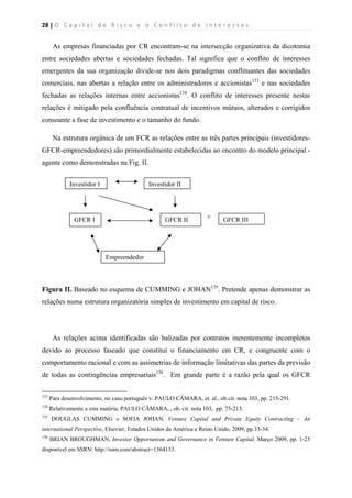 28 | O   C a p i t a l   d e   R i s c o   e   o   C o n f l i t o   d e   I n t e r e s s e s  
 
 
As empresas financiadas por CR encontram-se na intersecção organizativa da dicotomia
entre sociedades abertas e sociedades fechadas. Tal significa que o conflito de interesses
emergentes da sua organização divide-se nos dois paradigmas conflituantes das sociedades
comerciais, nas abertas a relação entre os administradores e accionistas133
e nas sociedades
fechadas as relações internas entre accionistas134
. O conflito de interesses presente nestas
relações é mitigado pela confluência contratual de incentivos mútuos, alterados e corrigidos
consoante a fase de investimento e o tamanho do fundo.
Na estrutura orgânica de um FCR as relações entre as três partes principais (investidores-
GFCR-empreendedores) são primordialmente estabelecidas ao encontro do modelo principal -
agente como demonstradas na Fig. II.
+
Figura II. Baseado no esquema de CUMMING e JOHAN135
. Pretende apenas demonstrar as
relações numa estrutura organizatória simples de investimento em capital de risco.
As relações acima identificadas são balizadas por contratos inerentemente incompletos
devido ao processo faseado que constituí o financiamento em CR, e congruente com o
comportamento racional e com as assimetrias de informação limitativas das partes da previsão
de todas as contingências empresariais136
. Em grande parte é a razão pela qual os GFCR
                                                            
133
Para desenvolvimento, no caso português v. PAULO CÂMARA, et. al., ob.cit. nota 103, pp. 215-291.
134
Relativamente a esta matéria, PAULO CÂMARA, , ob. cit. nota 103, pp. 75-213.
135
DOUGLAS CUMMING e SOFIA JOHAN, Venture Capital and Private Equity Contracting – An
international Perspective, Elsevier, Estados Unidos da América e Reino Unido, 2009, pp.33-34.
136
BRIAN BROUGHMAN, Investor Opportunism and Governance in Venture Capital, Março 2009, pp. 1-25
disponível em SSRN: http://ssrn.com/abstract=1364133.
Investidor I Investidor II
GFCR IIIGFCR IIGFCR I
Empreendedor
 