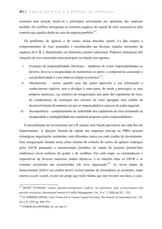 29 | O   C a p i t a l   d e   R i s c o   e   o   C o n f l i t o   d e   I n t e r e s s e s  
 
 
assumem uma posição hands-on e participam activamente nas operações das empresas
porfólio. Os conflitos emergentes na estrutura orgânica de capital de risco assumem-se pelo
controlo que aqueles detêm no seio da empresa portfolio137
.
Os problemas de agência e de custos acima descritos (ponto 8.) dão origem a
comportamentos de risco assumidos e reconhecidos nas diversas relações interpartes da
orgânica do C.R. e identificados em diferentes estratos relacionais. Podemos diferenciar três
situações de risco assumidas entre principais na relação com agentes,
i. Eximição de responsabilidade (Shirking) – tendência de evitar responsabilidades ou
deveres, deve-se à incapacidade de monitorizar as partes e compensá-las consoante a
sua produtividade e o seu input na relação económica138
;
ii. Oportunismo – ocorre quando uma das partes aproveita a sua informação e
conhecimento superior, sem o divulgar à outra parte, de modo a prosseguir os seus
próprios interesses, e.g. tentativa de renegociação, por parte dos capitalistas de risco,
do compromisso de realização dos serviços de valor agregado num estádio de
desenvolvimento da empresa em que os empreendedores carecem de poder negocial;
iii. Incompetência – comportamento de inabilidade dos capitalistas de risco resultando na
incapacidade e inantigibilidade dos standards propostos pelos empreendedores;
O procedimento do investimento em CR assume uma função preventiva em cada fase do
financiamento. A injecção faseada de capital nas empresas start-up ou PMEs acarreta
estratégicas negociações autónomas com diferentes custos em cada estádio de investimento.
Esta renegociação faseada actua como sistema de controlo de custos de agência empregue
pelos GFCR porquanto a monitorização periódica do estado do projecto permite-lhes
estabelecer novas políticas de gestão e de conflitos. Em cada etapa, as circunstâncias e
expectativas de diversos interesses podem alterar-se, e as relações entre os GFCR e os
restantes accionistas são reconstruídas sob nova negociação139
. As novas etapas de
financiamento (follow-on) podem provir exclusivamente de investidores já existentes, etapa
interna (inside round), ou por um grupo que inclui fundos que não investiu nas fases ex ante,
                                                            
137
RONIT YITSHAKI, Venture capitalist-entrepreneur conflicts: An exploratory study of determinants and
possible resolutions, International Journal of Conflict Management, Vol. 19 n.º 3, 2008, pp.262 – 292.
138
D. GORDON SMITH, Team Production in Venture Capital Investing, The Journal of Corporation Law, Vol.
24, n.º4, 1999, pp. 949- 974.
139
DAREK KLONOWSKI, ob. cit. nota 51.
 