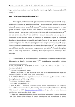 30 | O   C a p i t a l   d e   R i s c o   e   o   C o n f l i t o   d e   I n t e r e s s e s  
 
 
e que provavelmente actuará como lider das subsequentes negociações, etapa externa (outside
round)140
.
8.1.1. Relação entre Empreendedor e GFCR.
I. Grande parte da literatura estuda apenas o conflito de interesses proveniente da relação
paradigmática entre os GFCR ( enquanto agentes) e os empreendedores (enquanto principais),
assumindo a mesma como uma relação agencial141
resultante dos riscos que estes incorrem
quando escolhem o capital de risco como forma de financiamento. Porém, nem toda a
literatura assume a relação entre empreendedor e GFCR ou SCR como totalmente agencial142
,
mas sim como cooperativa143
, ao considerar a natureza da relação das duas partes no
alinhamento de um objectivo comum de conversão do instrumento ilíquido da start-up em
dinheiro proveniente da sua exponencial valorização. Trata-se de uma relação de obrigações
agenciais recíprocas mais próximo de uma parceria (ou team production144
) do que da relação
entre a administração e os accionistas de uma sociedade anónima aberta145
; sem desconsiderar
a possibilidade de ambos manterem um comportamento oportunista146
. A grande divergência
entre as partes surge no método e no timing do esforço conjunto na prossecução desse
objectivo.
II. Nas várias fases do investimento em CR, os interesses dos empreendedores tendem a
diferenciarem-se daqueles propostos pelos VCs147
, nomeadamente em relação a políticas
                                                            
140
BRIAN BROUGHMAN e JESSE FRIED, Do VCs Use Inside Rounds to Dilute Founders? Some Evidence
from Silicon Valley, 2011
141
WILLIAM SAHLMAN, ob.cit. nota 28.
142
MICHAEL JENSEN e WILLIAM MECKLING, ob.cit nota 119, os autores afirmam que embora haja
elementos de hierarquia, não se trata de uma relação de agência pura.
143
D. GORDON SMITH, Venture Capital Contracting in the Information Age, The Journal of Small and
Emerging Business Law, Vol. 2, n.º1, pp.133-175.
144
D. GORDON SMITH, ob.cit. nota 133.
145
D. GORDON SMITH, idem ob. Cit.
146
RONIT YITSHAKI, Confidence in Cooperative Relations Between Entrepreneurs and VCs: The Role of
Social and Formal Control Mechanisms, Babson College Entrepreneurship Research Conference (BCERC),
2007, disponível em SSRN: http://ssrn.com/abstract=1059921, revela que ambas as teorias demonstram
insuficiências na categorização deste tipo de relação.
147
A relação entre GFCR e empreendedores é regulada pelo Acordo de Accionistas ou Termo de Compromisso
(Term Sheet) referindo quais os direitos de controlo, remuneração e papel a desempenhar na estrutura
 