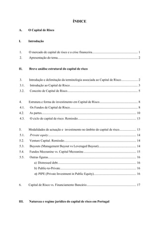  
 
ÍNDICE
A. O Capital de Risco
I. Introdução
1. O mercado de capital de risco e a crise financeira......................................................... 1
2. Apresentação do tema.................................................................................................... 2
II. Breve análise estrutural do capital de risco
3. Introdução e delimitação da terminologia associada ao Capital de Risco..................... 2
3.1. Introdução ao Capital de Risco..................................................................................... 3
3.2. Conceito de Capital de Risco........................................................................................ 5
4. Estrutura e forma do investimento em Capital de Risco................................................ 8
4.1. Os Fundos de Capital de Risco..................................................................................... 8
4.2. As partes...................................................................................................................... 10
4.3. O ciclo do capital de risco. Remissão......................................................................... 13
5. Modalidades de actuação e investimento no âmbito do capital de risco..................... 13
5.1. Private equity.............................................................................................................. 14
5.2. Venture Capital. Remissão.......................................................................................... 14
5.3. Buyouts (Management Buyout vs Leveraged Buyout)............................................... 14
5.4. Fundos Mezzanine vs. Capital Mezzanine.................................................................. 15
5.5. Outras figuras.............................................................................................................. 16
a) Distressed debt.................................................................................................. 16
b) Public-to-Private............................................................................................... 16
c) PIPE (Private Investment in Public Equity)..................................................... 16
6. Capital de Risco vs. Financiamento Bancário.............................................................. 17
III. Natureza e regime jurídico do capital de risco em Portugal
 
