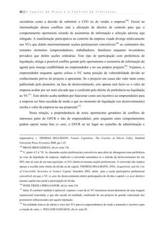 31 | O   C a p i t a l   d e   R i s c o   e   o   C o n f l i t o   d e   I n t e r e s s e s  
 
 
societárias como a decisão de substituir o CEO ou de vender a empresa148
. Fucral na
intermediação desses conflitos está a afectação de direitos de controlo para que o
comportamento oportunista oriundo de assimetrias de informação e selecção adversa seja
mitigado. A manifestação participativa no controlo da empresa visada diverge relativamente
aos VCs que detêm maioritariamente acções preferenciais convertíveis149
ao contrarário dos
restantes elementos (empreendedores, trabalhadores, familiares enquanto investidores
privados) que detêm acções ordinárias. Este tipo de participação com preferência de
liquidação, mitiga o possível conflito gerado pelo oportunismo e assimetria de informação do
agente pois insurge credibilidade no empreendedor e no seu próprio projecto150
. Vejamos, o
empreendedor enquanto agente coloca o VC numa posição de vulnerabilidade devido ao
conhecimento prévio do projecto a apresentar. Se o projecto em causa não valer tanto como
publicitado pelo promotor, na fase de desinvestimento, este apenas terá lucro se o valor da
empresa acabar por ser mais elevado que o conferido pelo direito de preferência na liquidação
ao VC151
. Este direito acaba também por funcionar como um incentivo ao empreendedor para
a empresa ser bem sucedida de modo a que no momento de liquidação (ou desinvestimento)
receba o valor da empresa na sua proporção152
.
Nesta relação, a preponderância de actos oportunistas geradores de conflitos de
interesses parte do GFCR e não do empreendedor, pois enquanto estes comportamentos
podem operar numa fase ex ante, o GFCR ao ter lugar no conselho de administração e
                                                                                                                                                                                          
organizativa, v. THOMAS HELLMANN, Venture Capitalists: The Coaches of Silicon Valley, Stanford
University Press, Fevereiro 2000, pp.1-25.
148
BRIAN BROUGHMAN, ob.cit. nota 136.
149
V. ponto 4.2 n.º II. As chamadas acções preferenciais convertíveis para além de abrangerem uma preferência
no caso de liquidação da empresa, implicam a conversão automática se o método de desinvestimento for um
IPO, mas no caso de ser uma aquisição, os VCs detêm as mesmas acções preferenciais. A conversão não implica
apenas a escolha entre títulos de dívida ou de capital, THOMAS HELLMANN, IPOs, Acquisitions and the Use
of Convertible Securities in Venture Capital, Setembro 2002, alerta para a acção participativa preferencial
convertível em que o VC ex ante do desinvestimento detém participações de dívida e capital e ex post detém o
mesmo capital mas perde a participação de dívida.
150
JESSE FRIED e MIRA GANOR, ob.cit. nota 116.
151
Idem. O contrário também é aplicável, vejamos o caso de os VC mostrarem serem detentores de uma imagem
reputacional imaculada, o que não sucede na realidade, usufruindo de um projecto de grande valorização dos
promotores influcenciados por aquela reputação.
152
Na realidade trata-se de alterar o risco dos VCs para os empreendedores de modo a aumentar o incentivo para
a criação de valor, v. WILLIAM SAHLMAN, ob.cit. nota 28.
 