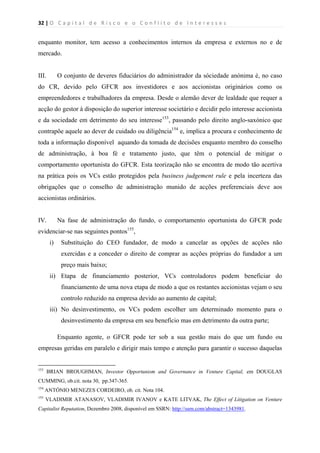 32 | O   C a p i t a l   d e   R i s c o   e   o   C o n f l i t o   d e   I n t e r e s s e s  
 
 
enquanto monitor, tem acesso a conhecimentos internos da empresa e externos no e de
mercado.
III. O conjunto de deveres fiduciários do administrador da sóciedade anónima é, no caso
do CR, devido pelo GFCR aos investidores e aos accionistas originários como os
empreendedores e trabalhadores da empresa. Desde o alemão dever de lealdade que requer a
acção do gestor à disposição do superior interesse societário e decidir pelo interesse accionista
e da sociedade em detrimento do seu interesse153
, passando pelo direito anglo-saxónico que
contrapõe aquele ao dever de cuidado ou diligência154
e, implica a procura e conhecimento de
toda a informação disponível aquando da tomada de decisões enquanto membro do conselho
de administração, à boa fé e tratamento justo, que têm o potencial de mitigar o
comportamento oportunista do GFCR. Esta teorização não se encontra de modo tão acertiva
na prática pois os VCs estão protegidos pela business judgement rule e pela incerteza das
obrigações que o conselho de administração munido de acções preferenciais deve aos
accionistas ordinários.
IV. Na fase de administração do fundo, o comportamento oportunista do GFCR pode
evidenciar-se nas seguintes pontos155
,
i) Substituição do CEO fundador, de modo a cancelar as opções de acções não
exercidas e a conceder o direito de comprar as acções próprias do fundador a um
preço mais baixo;
ii) Etapa de financiamento posterior, VCs controladores podem beneficiar do
financiamento de uma nova etapa de modo a que os restantes accionistas vejam o seu
controlo reduzido na empresa devido ao aumento de capital;
iii) No desinvestimento, os VCs podem escolher um determinado momento para o
desinvestimento da empresa em seu benefício mas em detrimento da outra parte;
Enquanto agente, o GFCR pode ter sob a sua gestão mais do que um fundo ou
empresas geridas em paralelo e dirigir mais tempo e atenção para garantir o sucesso daquelas
                                                            
153
BRIAN BROUGHMAN, Investor Opportunism and Governance in Venture Capital, em DOUGLAS
CUMMING, ob.cit. nota 30, pp.347-365.
154
ANTÓNIO MENEZES CORDEIRO, ob. cit. Nota 104.
155
VLADIMIR ATANASOV, VLADIMIR IVANOV e KATE LITVAK, The Effect of Litigation on Venture
Capitalist Reputation, Dezembro 2008, disponível em SSRN: http://ssrn.com/abstract=1343981.
 