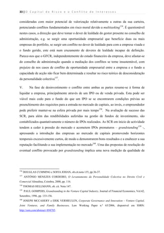 33 | O   C a p i t a l   d e   R i s c o   e   o   C o n f l i t o   d e   I n t e r e s s e s  
 
 
consideradas com maior potencial de valorização relativamente a outras da sua carteira,
potenciando conflitos fundamentados em risco moral devido a multitasking156
. É questionável
nestes casos, a direcção que deve tomar o dever de lealdade do gestor presente no conselho de
administração, e.g. se surgir uma oportunidade empresarial que beneficie duas ou mais
empresas do portfolio, se surgir um conflito no dever de lealdade para com a empresa visada e
o fundo gerido, este está num cruzamento de deveres de lealdade incapaz de definição.
Parece-nos que o GFCR, independentemente do estado financeiro da empresa, deve afastar-se
do conselho de administração quando a mediação dos conflitos se torne insustentável, com
prejuízo de nos casos de conflito de oportunidade empresarial entre a empresa e o fundo a
capacidade de acção não ficar bem determinada e resultar no risco teórico de desconsideração
da personalidade colectiva157
.
V. Na fase de desinvestimento o conflito entre ambas as partes resume-se à forma de
liquidar a empresa, principalmente através de um IPO ou de venda privada. Esta pode ser
viável mais cedo para o fundo do que um IPO se se encontrarem condições prévias ao
preenchimento dos requisitos para a entrada no mercado de capitais, ao invés, o empreendedor
pode preferir manter-se na esfera privada por mais tempo158
. Na avaliação de sucesso das
SCR, para além das rendibilidades auferidas na gestão de fundos de investimento, são
contabilizados quantativamente o número de IPOs realizados. As SCR em ínicio de actividade
tendem a ceder à pressão do mercado e acometem IPOs prematuros – grandstanding159
-,
apressando a introdução das empresas ao mercado de capitais promovendo horizontes
temporais excessivemente curtos, de modo a demonstrarem bons resultados e a enaltecer a sua
reputação facilitando a sua implementação no mercado160
. Uma das propostas de resolução do
eventual conflito provocado por grandstanding implica uma nova medição da qualidade de
                                                            
156
DOUGLAS CUMMING e SOFIA JOHAN, ob.cit.nota 135, pp.36-37.
157
ANTÓNIO MENEZES CORDEIRO, O Levantamento da Personalidade Colectiva no Direito Civil e
Comercial Almedina, Coimbra, 2000, pp. 116.
158
THOMAS HELLMANN, ob. cit. Nota 147.
159
PAUL GOMPERS, Grandstanding in the Venture Capital Industry, Journal of Financial Economics, Vol.42,
Setembro, 1996, pp. 133-156.
160
JOSEPH MCCAHERY e ERIK VERMEULEN, Corporate Governance and Innovation – Venture Capital,
Joint Ventures, and Family Businesses, Law Working Paper n.º 65/2006, disponível em SSRN:
http://ssrn.com/abstract=894785.
 
