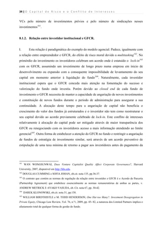 34 | O   C a p i t a l   d e   R i s c o   e   o   C o n f l i t o   d e   I n t e r e s s e s  
 
 
VCs pelo número de investimentos prévios e pelo número de sindicações nesses
investimentos161
.
8.1.2. Relação entre investidor institucional e GFCR.
I. Esta relação é paradigmática do exemplo do modelo agencial. Padece, igualmente com
a relação entre empreendedor e GFCR, do efeito de risco moral devido a multitasking162
. No
primórdio do investimento os investidores celebram um acordo onde é estatuído o lock-in163
com os GFCR, assumindo um investimento de longo prazo numa empresa em ínicio de
desenvolvimento ou expansão com a consequente impossibilidade de levantamento do seu
capital em momento anterior à liquidação do fundo164
. Naturalmente, cada investidor
institucional espera que o GFCR conceda mais atenção na fomentação do sucesso e
valorização do fundo onde investiu. Porém devido ao closed end de cada fundo de
investimento o GFCR necessita de manter a capacidade de angariação de novos investimentos
e constituição de novos fundos durante o período de administração para assegurar a sua
continuidade. A alocação deste tempo para a angariação de capital não beneficia o
crescimento do valor dos fundos já estruturados e o investidor não tem como reestruturar o
seu capital devido ao acordo previamente celebrado de lock-in. Este conflito de interesses
relativamente à alocação do capital pode ser mitigado através de maior transparência dos
GFCR ou renegociando com os investidores acesso a mais informação atendendo ao limite
gerencial165
. Outra forma de estabelecer a atenção do GFCR no fundo e restringir a angariação
de fundos de estratégia de investimento similar, será através de um acordo preventivo de
estipulação de uma taxa mínima de retorno a pagar aos investidores antes do pagamento da
                                                            
161
WAN WONGSUNWAI, Does Venture Capitalist Quality Affect Corporate Governance?, Harvard
University, 2007, dísponivel em http://hbs.edu.
162
DOUGLAS CUMMING e SOFIA JOHAN, ob.cit. nota 135, pp.36-37.
163
O contrato que contém as normas de regulação da relação entre investidor e GFCR é o Acordo de Parceria
(Partnership Agreement) que estabelece essencialmente as normas remuneratórias de ambas as partes, v.
ANDREW METRICK E AYAKO YASUDA, ob. Cit. nota 67, pp. 30-42.
164
DAREK KLONOWSKI, ob.cit. nota 51, pp.158.
165
WILLIAM BIRDTHISTLE e M. TODD HENDERSON, One Hat too Many?: Investment Desegregation in
Private Equity, Chicago Law Review, Vol. 76, n.º1, 2009, pp. 45- 82, a natureza dos Limited Partners implica o
afastamento total de qualquer forma de gestão do fundo.
 