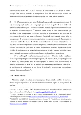 35 | O   C a p i t a l   d e   R i s c o   e   o   C o n f l i t o   d e   I n t e r e s s e s  
 
 
participação nos lucros dos GFCR166
. No início do investimento o GFCR tem de relatar e
divulgar com base no príncipio da transparência todos os honorários que recebem das
empresas portfolio como de monitorização e de gestão, nos casos em que o suceda.
II. Os GP entram sempre para uma relação de longa duração, consequentemente parte do
sucesso de angariação de fundos é a reputação que mantém na gestão de cada fundo. Esta
reputação serve de bitola para a avaliação dos GFCR e o risco reputacional mantém alinhados
os interesses de ambas as partes.167
Um bom GFCR aceita de bom grado contratos que
prevejam a sua compensação fortemente agregada ao desempenho e aos retornos do
investimento; é explícito que a sua performance é analisada e revista pelo menos todos os
anos e no caso de terem comportamentos oportunistas ou incompetentes, são-lhes negados os
acessos aos fundos. No inverso da relação, os investidores podem causar dano ao fundo e ao
GFCR no caso de incumprimento das suas obrigações. Embora os fundos estabeleçam fortes
medidas sancionatórias, por vezes os GFCR encontram-se relutantes no exercício dessas
medidas, de modo a preservar uma relação duradoura ou lucrativa com um investidor. Nestes
casos a actuação será sempre no interesse do fundo e dos investidores cumpridores.
Novo conflito pode suceder se diferentes investidores e diferentes fundos conciliarem
diversos tipos de participações numa empresa gerida pelo mesmo GFCR, se a participação for
de dívida (e.g obrigações) e outra de capital próprio, o conflito surge no crescimento da
empresa participada e o GFCR terá de resolver qual a melhor oportunidade de valorização e
de recebimento de rendimentos, se em função de obrigações ou de acções, renegando em
qualquer altura um dos fundos168
.
8.1.3. Outras relações
Não só nas relações modeladas à teoria da agência são encontrados conflitos de interesses.
Outras relações organizativas da estrutura do financiamento em capital de risco padecem de
conflitos,
                                                            
166
DANIEL COVITZ e NELLIE LIANG, Recent Development in the Private Equity Market and the Role of
Preferred Returns, Janeiro 2002, disponível em http://bis.org/publ/cgfs19board1.pdf.
167
KLAAS P. BAKS e LAWRENCE M. BENVENISTE, Alignment Interest in the Private Equity Industry,
Julho 2010, pp.1-15, disponível em http://goizueta.emory.edu/faculty/cai/documents/ECAI_Alignment.pdf.
168
ROBERT P. BARTLETT, III, Venture Capital, Agency Costs, and the False Dichotomy of the Corporation,
University of Georgia, School of Law, Research Paper no. 06-006, Março 2006, pp. 37-115, disponível em
http://ssrn.com/abstract=893906
 