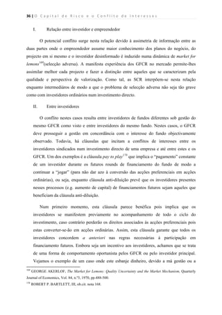 36 | O   C a p i t a l   d e   R i s c o   e   o   C o n f l i t o   d e   I n t e r e s s e s  
 
 
I. Relação entre investidor e empreendedor
O potencial conflito surge nesta relação devido à assimetria de informação entre as
duas partes onde o empreendedor assume maior conhecimento dos planos do negócio, do
projecto em si mesmo e o investidor desinformado é induzido numa dinâmica de market for
lemons169
(selecção adversa). A manifesta experiência dos GFCR no mercado permite-lhes
assimilar melhor cada projecto e fazer a distinção entre aqueles que se caracterizam pela
qualidade e perspectiva de valorização. Como tal, as SCR interpõem-se nesta relação
enquanto intermediáros de modo a que o problema de selecção adversa não seja tão grave
como com investidores ordinários num investimento directo.
II. Entre investidores
O conflito nestes casos resulta entre investidores de fundos diferentes sob gestão do
mesmo GFCR como visto e entre investidores do mesmo fundo. Nestes casos, o GFCR
deve prosseguir a gestão em concordância com o interesse do fundo objectivamente
observado. Todavia, há cláusulas que incitam a conflitos de interesses entre os
investidores sindicados num investimento directo de uma empresa e até entre estes e os
GFCR. Um dos exemplos é a cláusula pay to play170
que implica o “pagamento” constante
de um investidor durante os futuros rounds de financiamento do fundo de modo a
continuar a “jogar” (para não dar azo à conversão das acções preferenciais em acções
ordinárias), ou seja, enquanto cláusula anti-diluição prevê que os investidores presentes
nesses processos (e.g. aumento de capital) de financiamentos futuros sejam aqueles que
beneficiam da cláusula anti-diluição.
Num primeiro momento, esta cláusula parece benéfica pois implica que os
investidores se manifestem previamente no acompanhamento de todo o ciclo do
investimento, caso contrário perderão os direitos associados às acções preferenciais pois
estas converter-se-ão em acções ordinárias. Assim, esta cláusula garante que todos os
investidores concordem a anteriori nas regras necessárias à participação em
financiamento futuros. Embora seja um incentivo aos investidores, achamos que se trata
de uma forma de comportamento oportunista pelos GFCR ou pelo investidor principal.
Vejamos o exemplo de um caso onde este esbanje dinheiro, devido a má gestão ou a
                                                            
169
GEORGE AKERLOF, The Market for Lemons: Quality Uncertainty and the Market Mechanism, Quarterly
Journal of Economics, Vol. 84, n.º3, 1970, pp.488-500.
170
ROBERT P. BARTLETT, III, ob.cit. nota 168.
 