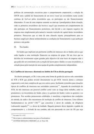 37 | O   C a p i t a l   d e   R i s c o   e   o   C o n f l i t o   d e   I n t e r e s s e s  
 
 
políticas de remuneração excessivas para o comportamento empresarial, a solução do
GFCR será o pedido de financimento de um novo round aos investidores numa sessão
contínua de bail-out pelos investidores que, ou participam ou são financeiramente
dilacerados. O caso de uma empresa semente ou start-up é paradigmático desta situação,
onde os primeiros investidores são business angels que assumem um comportamento de
não participar em financiamentos posteriores, não devido a um impacto negativo da
empresa mas simplesmente pela natural e inerente restrição de capital destes investidores
primários. Parece-nos que se trata de uma cláusula injusta, principalmente para os
business angels por alterar unilateralmente as condições de financiamento e que acaba por
premiar a má gestão.
III. Nos fundos
Os fundos que implicam um pertinente conflito de interesses são os fundos cativos que
estão ligados a uma instituição financeira ou empresa do grupo. Há um risco que as
decisões de investimento sejam guiadas pelo objectivo de criar lucro da empresa mãe o
que pode não ser consistente com a criação de lucros para o fundo e os seus investidores, a
solução passa pela inserção de uma equipa de gestão completamente independente.
8.2. Conflitos de interesses: dicotomia no âmbito do CR no direito português
No direito português, o CR é visto como uma forma de gestão de activos sob a autoridade
de ICR e SCR que podem investir directamente ou por FCR. Através destes a estrutura
organizativa será mais complexa do que nos outros casos, facilmente remetidos para situações
típicas de conflitos de interesses nas sociedades comerciais171
. Aquando da constituição de
FCR, há três interesses em possível conflito como visto ao longo deste trabalho, entre os
promotores e os investidores do fundo, estes e os gestores do fundo e entre os gestores e os
promotores. Nos acordos parassossiais celebrados, é manifesta a importância das condições
de entrada, de saída e dos mecanismos de resolução de conflito de interesses. Estes últimos
fundamentam-se no art.64.º CSC172
que concretiza o dever de cuidado, de diligência
(subsumido naquele)173
e o dever de lealdade. Daquele primeiro dever depende o padrão de
comportamento e a licitude da sua conduta, não nos parecendo no caso de CR que seja
                                                            
171
Ver nota 131 e 132.
172
Não só para os administradores mas para os fiscalizadores.
173
ANTÓNIO MENEZES CORDEIRO, ob. cit. Nota 104.
 