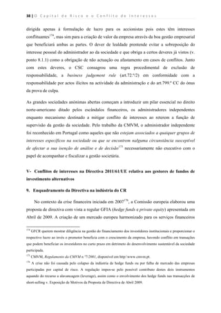 38 | O   C a p i t a l   d e   R i s c o   e   o   C o n f l i t o   d e   I n t e r e s s e s  
 
 
dirigida apenas à formulação de lucro para os accionistas pois estes têm interesses
conflituantes174
, mas sim para a criação de valor da empresa através da boa gestão empresarial
que beneficiará ambas as partes. O dever de lealdade prentende evitar a sobreposição do
interesse pessoal do administrador ao da sociedade e que obriga a certos deveres já vistos (v.
ponto 8.1.1) como a obrigação de não actuação ou afastamento em casos de conflitos. Junto
com estes deveres, o CSC consagrou uma regra procedimental de exclusão de
responsabilidade, a business judgement rule (art.72.º/2) em conformidade com a
responsabilidade por actos ilícitos na actividade da administração e do art.799.º CC do ónus
da prova de culpa.
As grandes sociedades anónimas abertas começam a introduzir um pilar essencial no direito
norte-americano ditado pelos escândalos financeiros, os administradores independentes
enquanto mecanismo destinado a mitigar conflito de interesses ao reterem a função de
supervisão da gestão da sociedade. Pelo trabalho da CMVM, o administrador independente
foi reconhecido em Portugal como aqueles que não estejam associados a quaiquer grupos de
interesses específicos na sociedade ou que se encontrem nalguma circunstância susceptível
de afectar a sua isenção de análise e de decisão175
necessariamente não executivo com o
papel de acompanhar e fiscalizar a gestão societária.
V- Conflitos de interesses na Directiva 2011/61/UE relativa aos gestores de fundos de
investimento alternativos
9. Enquadramento da Directiva na indústria do CR
No contexto da crise financeira iniciada em 2007176
, a Comissão europeia elaborou uma
proposta de directiva com vista a regular GFIA (hedge funds e private equity) apresentada em
Abril de 2009. A criação de um mercado europeu harmonizado para os serviços financeiros
                                                            
174
GFCR querem mostrar diligência na gestão do financiamento dos investidores institucionais e proporcionar o
respectivo lucro ao invés o promotor beneficia com o crescimento da empresa, havendo conflito em transações
que podem beneficiar os investidores no curto prazo em detrimeto do desenvolvimento sustentável da sociedade
participada.
175
CMVM, Regulamento da CMVM n.º7/2001, disponível em http:www.cmvm.pt.
176
A crise não foi causada pelo colapso da indústria de hedge funds ou por falha de mercado das empresas
participadas por capital de risco. A regulação impos-se pelo possível contributo destes dois instrumentos
aquando do recurso a alavancagem (leverage), assim como o envolvimento dos hedge funds nas transacções de
short-selling v. Exposição de Motivos da Proposta de Directiva de Abril 2009.
 