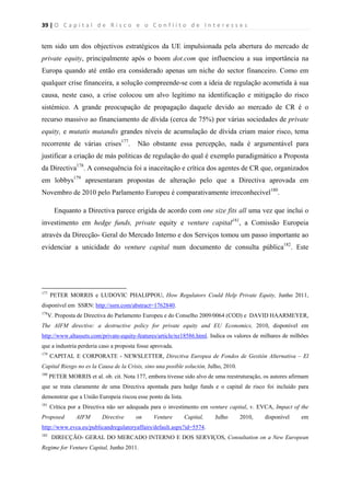39 | O   C a p i t a l   d e   R i s c o   e   o   C o n f l i t o   d e   I n t e r e s s e s  
 
 
tem sido um dos objectivos estratégicos da UE impulsionada pela abertura do mercado de
private equity, principalmente após o boom dot.com que influenciou a sua importância na
Europa quando até então era considerado apenas um niche do sector financeiro. Como em
qualquer crise financeira, a solução compreende-se com a ideia de regulação acometida à sua
causa, neste caso, a crise colocou um alvo legítimo na identificação e mitigação do risco
sistémico. A grande preocupação de propagação daquele devido ao mercado de CR é o
recurso massivo ao financiamento de dívida (cerca de 75%) por várias sociedades de private
equity, e mutatis mutandis grandes níveis de acumulação de dívida criam maior risco, tema
recorrente de várias crises177
. Não obstante essa percepção, nada é argumentável para
justificar a criação de más politicas de regulação do qual é exemplo paradigmático a Proposta
da Directiva178
. A consequência foi a inaceitação e crítica dos agentes de CR que, organizados
em lobbys179
apresentaram propostas de alteração pelo que a Directiva aprovada em
Novembro de 2010 pelo Parlamento Europeu é comparativamente irreconhecivel180
.
Enquanto a Directiva parece erigida de acordo com one size fits all uma vez que inclui o
investimento em hedge funds, private equity e venture capital181
, a Comissão Europeia
através da Direcção- Geral do Mercado Interno e dos Serviços tomou um passo importante ao
evidenciar a unicidade do venture capital num documento de consulta pública182
. Este
                                                            
177
PETER MORRIS e LUDOVIC PHALIPPOU, How Regulators Could Help Private Equity, Junho 2011,
disponível em SSRN: http://ssrn.com/abstract=1762840.
178
V. Proposta de Directiva do Parlamento Europeu e do Conselho 2009/0064 (COD) e DAVID HAARMEYER,
The AIFM directive: a destructive policy for private equity and EU Economics, 2010, disponível em
http://www.altassets.com/private-equity-features/article/nz18586.html. Indica os valores de milhares de milhões
que a industria perderia caso a proposta fosse aprovada.
179
CAPITAL E CORPORATE - NEWSLETTER, Directiva Europea de Fondos de Gestión Alternativa – El
Capital Riesgo no es la Causa de la Crisis, sino una posible solución, Julho, 2010.
180
PETER MORRIS et al. ob. cit. Nota 177, embora tivesse sido alvo de uma reestruturação, os autores afirmam
que se trata claramente de uma Directiva apontada para hedge funds e o capital de risco foi incluído para
demonstrar que a União Europeia riscou esse ponto da lista.
181
Crítica por a Directiva não ser adequada para o investimento em venture capital, v. EVCA, Impact of the
Proposed AIFM Directive on Venture Capital, Julho 2010, disponível em
http://www.evca.eu/publicandregulatoryaffairs/default.aspx?id=5574.
182
DIRECÇÃO- GERAL DO MERCADO INTERNO E DOS SERVIÇOS, Consultation on a New European
Regime for Venture Capital, Junho 2011.
 