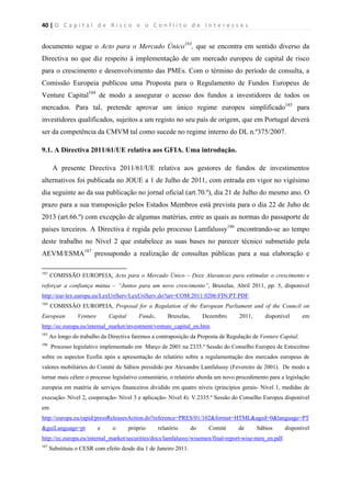 40 | O   C a p i t a l   d e   R i s c o   e   o   C o n f l i t o   d e   I n t e r e s s e s  
 
 
documento segue o Acto para o Mercado Único183
, que se encontra em sentido diverso da
Directiva no que diz respeito à implementação de um mercado europeu de capital de risco
para o crescimento e desenvolvimento das PMEs. Com o término do período de consulta, a
Comissão Europeia publicou uma Proposta para o Regulamento de Fundos Europeus de
Venture Capital184
de modo a assegurar o acesso dos fundos a investidores de todos os
mercados. Para tal, pretende aprovar um único regime europeu simplificado185
para
investidores qualificados, sujeitos a um registo no seu país de origem, que em Portugal deverá
ser da competência da CMVM tal como sucede no regime interno do DL n.º375/2007.
9.1. A Directiva 2011/61/UE relativa aos GFIA. Uma introdução.
A presente Directiva 2011/61/UE relativa aos gestores de fundos de investimentos
alternativos foi publicada no JOUE a 1 de Julho de 2011, com entrada em vigor no vigésimo
dia seguinte ao da sua publicação no jornal oficial (art.70.º), dia 21 de Julho do mesmo ano. O
prazo para a sua transposição pelos Estados Membros está prevista para o dia 22 de Juho de
2013 (art.66.º) com excepção de algumas matérias, entre as quais as normas do passaporte de
países terceiros. A Directiva é regida pelo processo Lamfalussy186
encontrando-se ao tempo
deste trabalho no Nível 2 que estabelece as suas bases no parecer técnico submetido pela
AEVM/ESMA187
pressupondo a realização de consultas públicas para a sua elaboração e
                                                            
183
COMISSÃO EUROPEIA, Acto para o Mercado Único – Doze Alavancas para estimular o crescimento e
reforçar a confiança mútua – “Juntos para um novo crescimento”, Bruxelas, Abril 2011, pp. 5, dísponivel
http://eur-lex.europa.eu/LexUriServ/LexUriServ.do?uri=COM:2011:0206:FIN:PT:PDF.
184
COMISSÃO EUROPEIA, Proposal for a Regulation of the European Parliament and of the Council on
European Venture Capital Funds, Bruxelas, Dezembro 2011, disponível em
http://ec.europa.eu/internal_market/investment/venture_capital_en.htm.
185
Ao longo do trabalho da Directiva faremos a contraposição da Proposta de Regulação de Venture Capital.
186
Processo legislativo implementado em Março de 2001 na 2335.º Sessão do Conselho Europeu de Estocolmo
sobre os aspectos Ecofin após a apresentação do relatório sobre a regulamentação dos mercados europeus de
valores mobiliários do Comité de Sábios presidido por Alexandre Lamfalussy (Fevereiro de 2001). De modo a
tornar mais célere o processo legislativo comunitário, o relatório aborda um novo procedimento para a legislação
europeia em matéria de serviços financeiros dividido em quatro níveis (principios gerais- Nível 1, medidas de
execução- Nível 2, cooperação- Nível 3 e aplicação- Nível 4). V.2335.º Sessão do Conselho Europeu disponível
em
http://europa.eu/rapid/pressReleasesAction.do?reference=PRES/01/102&format=HTML&aged=0&language=PT
&guiLanguage=pt e o próprio relatório do Comité de Sábios disponível
http://ec.europa.eu/internal_market/securities/docs/lamfalussy/wisemen/final-report-wise-men_en.pdf.
187
Substituiu o CESR com efeito desde dia 1 de Janeiro 2011.
 