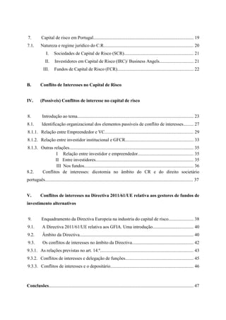  
 
7. Capital de risco em Portugal........................................................................................ 19
7.1. Natureza e regime jurídico do C.R............................................................................... 20
I. Sociedades de Capital de Risco (SCR)............................................................. 21
II. Investidores em Capital de Risco (IRC)/ Business Angels.............................. 21
III. Fundos de Capital de Risco (FCR)................................................................... 22
B. Conflito de Interesses no Capital de Risco
IV. (Possíveis) Conflitos de interesse no capital de risco
8. Introdução ao tema...................................................................................................... 23
8.1. Identificação organizacional dos elementos passíveis de conflito de interesses......... 27
8.1.1. Relação entre Empreendedor e VC.............................................................................. 29
8.1.2. Relação entre investidor institucional e GFCR............................................................ 33
8.1.3. Outras relações............................................................................................................. 35
I Relação entre investidor e empreendedor................................................. 35
II Entre investidores...................................................................................... 35
III Nos fundos................................................................................................ 36
8.2. Conflitos de interesses: dicotomia no âmbito do CR e do direito societário
português.................................................................................................................................. 37
V. Conflitos de interesses na Directiva 2011/61/UE relativa aos gestores de fundos de
investimento alternativos
9. Enquadramento da Directiva Europeia na industria do capital de risco...................... 38
9.1. A Directiva 2011/61/UE relativa aos GFIA. Uma introdução.................................... 40
9.2. Âmbito da Directiva.................................................................................................... 40
9.3. Os conflitos de interesses no âmbito da Directiva...................................................... 42
9.3.1. As relações previstas no art. 14.º.................................................................................. 43
9.3.2. Conflitos de interesses e delegação de funções............................................................ 45
9.3.3. Conflitos de interesses e o depositário......................................................................... 46
Conclusões............................................................................................................................... 47
 