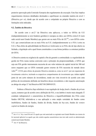 41 | O   C a p i t a l   d e   R i s c o   e   o   C o n f l i t o   d e   I n t e r e s s e s  
 
 
posterior aprovação pela Comissão Europeia dos regulamentos de execução. Esta fase implica
requerimentos técnicos detalhados destinados a aperfeiçoar ou emendar matéria do nivel 1
(Directiva per se), desde que de acordo com o estipulado na própria Directiva e com as
limitações nela indicadas.
9.2. Âmbito da Directiva
De acordo com o art.2.º da Directiva esta aplica-se, a todos os GFIAs da U.E
(independentemente se o(s) fundo(s) gerido(s) é europeu ou não), aos GFIAs extra-U.E (sem
sede social num Estado Membro) que gerem um ou mais FIAs da UE188
, e aos GFIAs extra-
U.E. que comercializam um ou mais FIAs na U.E. (independentemente se o FIA é extra ou
U.E.). Para efeito da aplicabilidade da Directiva é irrelevante se os FIAs são de tipo aberto ou
fechado, a legislação sob o qual foram constituídos e a sua forma jurídica e a estrutura jurídica
do GFIA.
A Directiva atenta na exigência de capital a fim de garantir a continuidade e a regularidade de
gestão de FIAs numa norma conivente com o príncipio da proporcionalidade, o GFIA que
seja um FIA gerido internamente necessita de um valor mínimo de capital inicial de 300 mil
euros enquanto que os GFIA nomeado gestor externo de FIA necessita de metade desse
valor189
. O FIA para efeitos da presente Directiva entende-se, como no art.4.º, por um organismo de
investimento colectivo, incluindo os respectivos compartimentos de investimento que, reúna capital
junto de um certo número de investidores, tendo em vista investi-lo de acordo com uma
política de investimento definida em benefício desses investidores e não requeira autorização
ao abrigo do artigo 5.º da Directiva OICVM 2009/65/CE.
Embora a Directiva faça referência à sua regulação de hedge funds e fundos de private
equity, notamos que de acordo com a definição de FIA, o seu âmbito é muito mais alargado. É
condição indispensável e característica da Directiva a inqualificabilidade dos FIAs como
fundos OICVM, inferindo-se a sua aplicação a uma ampla variedade de fundos como
imobiliários, fundos de fundos, fundos de dívida, fundos de buy-outs, fundos de venture
capital ou fundos de energia.
                                                            
188
Art. 4.º n.º 1k), é um FIA da U.E aquele que está autorizado ou registado num Estado Membro nos termos da
lei nacional aplicável ou aquele que não contém aquelas características mas tem sede social ou administração
central num Estado Membro
189
Art. 9.º da Directiva.
 
