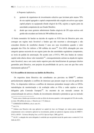 42 | O   C a p i t a l   d e   R i s c o   e   o   C o n f l i t o   d e   I n t e r e s s e s  
 
 
A Proposta é aplicável a,
i) gestores de organismos de investimento colectivo que invistam pelo menos 70%
do seu capital agregado e capital comprometido não exigido em activos que sejam
capital próprio ou equiparado (fundo elegível de CR), sujeitos a registo junto da
autoridade competente do seu Estado Membro;
ii) desde que esses gestores administrem fundos elegíveis de CR cujos activos sob
gestão não excedam um limite de 500 milhões de euros;
O limite monetário foi basilar na decisão de regular os FCR fora da Directiva pois esta
consagra um regime mais favorável a fundos que não recorram a alavancagem e não
concedam direitos de reembolso durante 5 anos aos seus investidores quando o valor
agregado dos FIAs for inferior a 500 milhões de euros190
. Um GFIA abrangido por esta
categoria apenas necessita de um registo junto dos das autoridades reguladoras competentes,
ao invés do pedido de autorização. De acordo com a EVCA, 98% dos fundos de venture
capital estão abaixo desse valor monetário191
, consequentemente caíriam na alçada do regime
mais favorável, mas a um custo muito superior pois não beneficiariam de quaisquer direitos
garantidos pela Directiva, sem prejuízo da possibilidade de opt-in, caso em que lhes seria
inteiramente aplicável192
.
9.3. Os conflitos de interesses no âmbito da Directiva.
Os requisitos desta Directiva são semelhantes aos previstos na DMIF193
, embora
particularmente adaptados a conflitos de interesses que possam surgir no seio da gestão dos
FIAs. As disposições relativas a conflitos de interesses pretendem insurgir sobre os GFIAs
metodologias de monitorização e de avaliação sobre os FIAs e estão sujeitos a actos
delegados pela Comissão Europeia194
. Ao encontro de um mercado comum de
comercialização de activos e fundos de investimento alternativo pretende-se que na inclusão
                                                            
190
Assim como a fundos que recorram ou não ao efeito de alavanca quando o valor agregado do FIA não exceda,
no total, 100 milhões de euros, v. Directiva art. 3.º/2 alínea a).
191
COMISSÃO EUROPEIA, ob.cit. nota 161.
192
Art.3.º/4.
193
Embora esta Directiva não seja aplicável ao capital de risco em Portugal, em outros países europeus
conjuntamente com o normativo aplicável ao investimento, podem ser aplicáveis algumas normas da DMIF.V.
EVCA, MiFID – Technical Briefing Note, an EVCA Special Paper, 2008, pp.9-43.
194
Art.56.º, a adopção dos actos delegados é conferido por um período inicial de quatro anos a contar de 21 de
Julho de 2011.
 