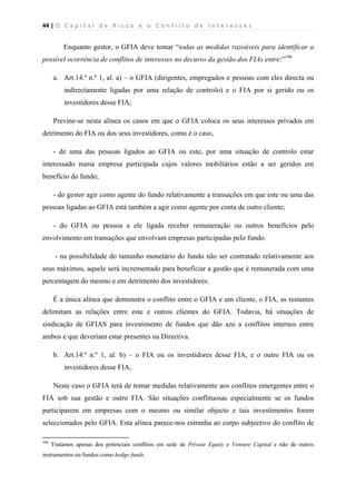 44 | O   C a p i t a l   d e   R i s c o   e   o   C o n f l i t o   d e   I n t e r e s s e s  
 
 
Enquanto gestor, o GFIA deve tomar “todas as medidas razoáveis para identificar a
possível ocorrência de conflitos de interesses no decurso da gestão dos FIAs entre:”196
a. Art.14.º n.º 1, al. a) – o GFIA (dirigentes, empregados e pessoas com eles directa ou
indirectamente ligadas por uma relação de controlo) e o FIA por si gerido ou os
investidores desse FIA;
Previne-se nesta alínea os casos em que o GFIA coloca os seus interesses privados em
detrimento do FIA ou dos seus investidores, como é o caso,
- de uma das pessoas ligados ao GFIA ou este, por uma situação de controlo estar
interessado numa empresa participada cujos valores mobiliários estão a ser geridos em
benefício do fundo;
- do gestor agir como agente do fundo relativamente a transações em que este ou uma das
pessoas ligadas ao GFIA está também a agir como agente por conta de outro cliente;
- do GFIA ou pessoa a ele ligada receber remuneração ou outros benefícios pelo
envolvimento em transações que envolvam empresas participadas pelo fundo.
- na possibilidade do tamanho monetário do fundo não ser contratado relativamente aos
seus máximos, aquele será incrementado para beneficiar a gestão que é remunerada com uma
percentagem do mesmo e em detrimento dos investidores.
É a única alínea que demonstra o conflito entre o GFIA e um cliente, o FIA, as restantes
delimitam as relações entre este e outros clientes do GFIA. Todavia, há situações de
sindicação de GFIAS para investimento de fundos que dão azo a conflitos internos entre
ambos e que deveriam estar presentes na Directiva.
b. Art.14.º n.º 1, al. b) – o FIA ou os investidores desse FIA, e o outro FIA ou os
investidores desse FIA,
Neste caso o GFIA terá de tomar medidas relativamente aos conflitos emergentes entre o
FIA sob sua gestão e outro FIA. São situações conflituosas especialmente se os fundos
participarem em empresas com o mesmo ou similar objecto e tais investimentos forem
seleccionados pelo GFIA. Esta alínea parece-nos estranha ao corpo subjectivo do conflito de
                                                            
196
Tratamos apenas dos potenciais conflitos em sede de Private Equity e Venture Capital e não de outros
instrumentos ou fundos como hedge funds.
 
