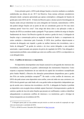 46 | O   C a p i t a l   d e   R i s c o   e   o   C o n f l i t o   d e   I n t e r e s s e s  
 
 
Como príncipio geral, o GFIA pode delegar funções a terceiros mediante as condições
estabelecidas nas alíneas do art. 20.º/1 da Directiva. Estas normas sofreram consideráveis
alterações desde a proposta apresentada que apenas contemplava a delegação de funções de
gestão para outro GFIA da UE. O limite da Directiva para o alcance possível da delegação de
funções ainda está por determinar nos actos delegados da Comissão, materialmente o GFIA
não poderá delegar funções até ao ponto de não ser considerado gestor do FIA mas mero
endereço postal “letter-box entity”. Este artigo não deixa claro a sua aplicação a todas as
funções do GFIA ao considerar ainda o parágrafo 79 que aponta o âmbito do artigo às funções
fundamentais do Anexo I da Directiva (gestão de carteira e gestão de risco). A delegação de
funções exige a comunicação prévia ao regulador nacional do fundo e o cumprimento de
certas condições a determinar pela Comissão. O GFIA deve justificar objectivamente a
estrutura da delegação sem impedir a gestão no melhor interesse dos investidores, com o
limite da delegação199
de gestão de carteira e de risco serem delegadas a uma entidade
autorizada e supervisionada sem prejuízo da prévia do regulador do GFIA. Esta delegação é
expressamente proibida a uma entidade que entre em conflito com o GFIA e ao depositário ou
a um delegado deste.
9.3.3. – Conflitos de interesses e o depositário.
Os depositários desempenham uma função essencial na salvaguarda dos interesses dos
investidores, nomeadamente na guarda e administração dos instrumentos financeiros. Como
resposta a esquemas fraudulentos do uso indevido do capital dos investidores exemplificado
pelos fundos Madoff, a Directiva faz alterações potencialmente despendiosas para a gestão
dos FIAs em muitas jurisdições europeias200
. De modo a evitar conflito de interesses, um
GFIA não pode actuar como depositário nem confiar, como até então nos seus corretores e os
GFIA têm de garantir que cada fundo sob a sua gestão tenha um depositário independente que
aja de acordo com o interesse dos investidores e do FIA. A delegação de funções é proibida
ao depositário com excepção dessa entidade separar funcional e hierarquicamente a gestão de
carteira e gestão de risco de outras funções que possam ser conflituantes e ainda se identificar
adequadamente os potenciais conflitos de interesses e os monitorizar, gerir e divulgar de
forma transparente aos investidores do FIA.
                                                            
199
O delegado apenas pode ser uma entidade num país terceiro se existir um acordo de cooperação em vigor
entre esse mesmo país e a jurisdição do GFIA.
200
EVCA, AIFMD Essentials, Dezembro 2010, dísponivel em http://evca.com.
 