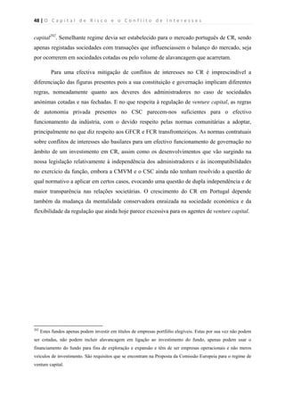 48 | O   C a p i t a l   d e   R i s c o   e   o   C o n f l i t o   d e   I n t e r e s s e s  
 
 
capital202
. Semelhante regime devia ser estabelecido para o mercado português de CR, sendo
apenas registadas sociedades com transações que influenciassem o balanço do mercado, seja
por ocorrerem em sociedades cotadas ou pelo volume de alavancagem que acarretam.
Para uma efectiva mitigação de conflitos de interesses no CR é imprescindível a
diferenciação das figuras presentes pois a sua constituição e governação implicam diferentes
regras, nomeadamente quanto aos deveres dos administradores no caso de sociedades
anónimas cotadas e nas fechadas. E no que respeita à regulação de venture capital, as regras
de autonomia privada presentes no CSC parecem-nos suficientes para o efectivo
funcionamento da indústria, com o devido respeito pelas normas comunitárias a adoptar,
principalmente no que diz respeito aos GFCR e FCR transfronteiriços. As normas contratuais
sobre conflitos de interesses são basilares para um efectivo funcionamento de governação no
âmbito de um investimento em CR, assim como os desenvolvimentos que vão surgindo na
nossa legislação relativamente à independência dos administradores e às incompatibilidades
no exercício da função, embora a CMVM e o CSC ainda não tenham resolvido a questão de
qual normativo a aplicar em certos casos, evocando uma questão de dupla independência e de
maior transparência nas relações societárias. O crescimento do CR em Portugal depende
também da mudança da mentalidade conservadora enraizada na sociedade económica e da
flexibilidade da regulação que ainda hoje parece excessiva para os agentes de venture capital.
                                                            
202
Estes fundos apenas podem investir em títulos de empresas portfólio elegíveis. Estas por sua vez não podem
ser cotadas, não podem incluir alavancagem em ligação ao investimento do fundo, apenas podem usar o
financiamento do fundo para fins de exploração e expansão e têm de ser empresas operacionais e não meros
veículos de investimento. São requisitos que se encontram na Proposta da Comissão Europeia para o regime de
venture capital.
 