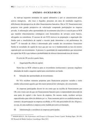 49 | O   C a p i t a l   d e   R i s c o   e   o   C o n f l i t o   d e   I n t e r e s s e s  
 
 
ANEXO I – O CICLO DE CR
As start-up requerem montantes de capital substantivo e por se caracterizarem pelos
activos intangíveis, alto risco e iliquidez, presentes em anos de resultados negativos,
dificilmente têm perspectivas de obter financiamentos bancários. Daí os VC financiarem estes
projectos com grande perspectiva de valorização comprando participações na empresa
privada. A informação sobre oportunidades de investimento (deal flow) é crucial para as SCR
que mantêm relacionamentos estratégicos com fornecedores de serviços como bancos,
advogados ou consultoras. O sucesso de um FCR inicia-se na preparação e angariação dos
fundos pois a insuficiência de capital a investir pode determinar a má performance do
fundo203
. O mercado da oferta é determinado pela vontade dos investidores fornecerem
fundos às sociedades de capital de risco que por sua vez é fundamentada na taxa de retorno
esperada pelo seu investimento. A procura é a quantidade de empreendedores que necessitam
do capital das SCR e que tenham a probabilidade de oferecer determinada taxa de retorno.
O ciclo do CR envolve quatro fases,
I. Angariação/Recolha de capital;
Nesta fase as SCR voltam-se para os investidores institucionais e pessoas singulares
abastadas de modo a angariar capital para constituírem um fundo.
II. Selecção das oportunidades de investimento;
Os VCs recebem inúmeras propostas para financiarem projectos variados e neste
estádio seleccionam aqueles que têm maior potencial de valoriação e de crescimento.
As empresas participadas devem ter em conta que na escolha de financiamento por
CR, este é mais caro do que um financiamento bancário pois o empreendedor prescinde de
uma parte do capital e dos lucros da empresa. Do mesmo modo, recebem serviços
especializados para além do dinheiro per se. Num momento prévio ao estabelecimento do
contrato e da participação na empresa escolhida, os VCs não prescindem do due diligence,
ou seja, de uma auditoria à empresa como medida preventiva à transação.
III. Administração e assistência às empresas participadas;
                                                            
203
ROGER KELLY, The Performance and Prospects of European Venture Capital, Working Paper 2011/09,
EIF Research & Market Analysis, Luxemburgo, Maio 2011.
 
