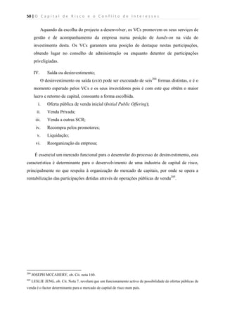 50 | O   C a p i t a l   d e   R i s c o   e   o   C o n f l i t o   d e   I n t e r e s s e s  
 
 
Aquando da escolha do projecto a desenvolver, os VCs promovem os seus serviços de
gestão e de acompanhamento da empresa numa posição de hands-on na vida do
investimento desta. Os VCs garantem uma posição de destaque nestas participações,
obtendo lugar no conselho de administração ou enquanto detentor de participações
priveligiadas.
IV. Saída ou desinvestimento;
O desinvestimento ou saída (exit) pode ser executado de seis204
formas distintas, e é o
momento esperado pelos VCs e os seus investidores pois é com este que obtêm o maior
lucro e retorno de capital, consoante a forma escolhida.
i. Oferta pública de venda inicial (Initial Public Offering);
ii. Venda Privada;
iii. Venda a outras SCR;
iv. Recompra pelos promotores;
v. Liquidação;
vi. Reorganização da empresa;
É essencial um mercado funcional para o desenrolar do processo de desinvestimento, esta
característica é determinante para o desenvolvimento de uma industria de capital de risco,
principalmente no que respeita à organização do mercado de capitais, por onde se opera a
rentabilização das participações detidas através de operações públicas de venda205
.
                                                            
204
JOSEPH MCCAHERY, ob. Cit. nota 160.
205
LESLIE JENG, ob. Cit. Nota 7, revelam que um funcionamento activo de possibilidade de ofertas públicas de
venda é o factor determinante para o mercado de capital de risco num país.
 